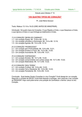 Igreja Batista do Caminho – – T E N D A
Igreja Batista do Caminho TENDA

Estudos para Células Volume 1 1
– volume
Estudos para Células

Estudo para Células nº 15

“OS QUATRO TIPOS DE CORAÇÃO”
Pr. José Maria Savazzi
Texto: Mateus 13:1-9 e 19-23 (ORE ANTES DE MINISTRAR).
Introdução: Há quatro tipos de Corações. O que Rejeita a Cristo, o que Despreza a Cristo,
o que Ignora a Cristo e o que Entrega-se totalmente à Cristo.
1º) O CORAÇÃO “BEIRA DO CAMINHO”:
1.1 - Um coração Pisado: Mt. 13:04 e Mt. 13:19;
1.2 - Um coração Infrutífero e Dominador: Mt. 13:4 e Mt. 13:19;
1.3 - Um coração Egoísta: Mt. 13:4 e Mt. 13:19.
2º) O CORAÇÃO “PEDREGOSO”:
2.1 - Um coração sem Profundidade: Mt. 13:6 e Mt. 13:21;
2.2 - Um coração Emotivo e Fraco: Mt. 13:5 e Mt. 13:20;
2.3 - Um coração Inconstante: Mt. 13:6 e Mt. 13:21.
3º) O CORAÇÃO “ESPINHOSO”:
3.1 - Um coração Dividido: Mt. 13:7 e Mt. 13:22;
3.2 - Um coração comprometido com outras coisas: Mt. 13:7 e Mt. 13:22;
3.3 - Um coração Materialista: Mt. 13:7 e Mt. 13:22.
4º) O CORAÇÃO “BOA TERRA”:
4.1 - Um coração Frutífero: Mt. 13:8 e Mt. 13:23;
4.2 - Um coração Fiel e Obediente: Mt. 13:8 e Mt. 13:23;
4.3 - Um coração Persistente: Mt. 13:8 e Mt. 13:23.
Conclusão: Qual destes Quatro Corações é o teu Coração? Você deseja ter um coração
Segundo a vontade de DEUS? Você está disposto a entregar, sem reservas o teu coração
ao SENHOR? Hoje você pode tomar uma posição de Centralizar o Senhor Jesus no teu
Coração.

19

 