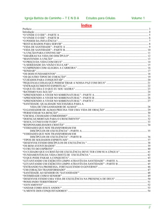 Igreja Batista do Caminho – – T E N D A
Igreja Batista do Caminho TENDA

Estudos para Células Volume 1 1
– volume
Estudos para Células

Índice
Prefácio .............................................................................................................................................................................. 3
Introdução .......................................................................................................................................................................... 4
“O VINDE E O IDE” - PARTE A ..................................................................................................................................... 5
“O VINDE E O IDE” - PARTE B ..................................................................................................................................... 6
“O PODER DA INFLUÊNCIA”........................................................................................................................................ 7
“RESTAURADOS PARA SERVIR” ................................................................................................................................ 8
“VIDA DE SANTIDADE” - PARTE A ............................................................................................................................ 9
“VIDA DE SANTIDADE” - PARTE B........................................................................................................................... 10
“A UNÇÃO PARA CONTINUAR“ ................................................................................................................................ 11
"AMARRAS NA VIDA DO DISCÍPULO"..................................................................................................................... 12
“MANTENDO A UNÇÃO” ............................................................................................................................................ 13
“O PREÇO DA VIDA COM DEUS” .............................................................................................................................. 14
“A SERIEDADE DA VISÃO CELULAR” ..................................................................................................................... 15
“CUMPRINDO COM ALEGRIA A CARREIRA”......................................................................................................... 16
“SONHAR”...................................................................................................................................................................... 17
“OS DOIS FUNDAMENTOS”........................................................................................................................................ 18
“OS QUATRO TIPOS DE CORAÇÃO”......................................................................................................................... 19
"CURADOS PARA CONQUISTAR" ............................................................................................................................. 20
"PEQUENAS COISAS QUE PODEM TIRAR A NOSSA PAZ COM DEUS” ............................................................. 21
“ENFRAQUECIMENTO ESPIRITUAL” ....................................................................................................................... 22
“O QUE EU ERA E O QUE EU SOU AGORA” ............................................................................................................ 23
“BATISMO NAS ÁGUAS”............................................................................................................................................. 24
“APRENDENDO A VIVER NO SOBRENATURAL” - PARTE A............................................................................... 25
“APRENDENDO A VIVER NO SOBRENATURAL” - PARTE B ............................................................................... 26
“APRENDENDO A VIVER NO SOBRENATURAL” - PARTE C ............................................................................... 27
“SANTIDADE: QUALIDADE NECESSÁRIA PARA A
VIDA DE UM GANHADOR DE ALMAS” ........................................................................................................ 28
“O GANHADOR DE ALMAS PRECISA TER UMA VIDA DE ORAÇÃO” ............................................................... 29
“PERSEVERAR NA BENÇÃO”..................................................................................................................................... 30
“UM MAL CHAMADO COMODISMO”....................................................................................................................... 31
“DOENÇAS MORTAIS PARA O CRESCIMENTO” .................................................................................................... 32
“JESUS, O ÚNICO EM TUDO” ..................................................................................................................................... 33
“RESPONSABILIDADES CRISTÃS” ........................................................................................................................... 34
“VERDADES QUE NOS TRANSFORMAM EM
DISCÍPULOS DE EXCELÊNCIA” - PARTE A.................................................................................................. 35
“VERDADES QUE NOS TRANSFORMAM EM
DISCÍPULOS DE EXCELÊNCIA” - PARTE B.................................................................................................. 36
“TIPOS DE SOLDADOS ESPIRITUAIS”...................................................................................................................... 37
“DESENVOLVENDO DISCÍPULOS DE EXCELÊNCIA.” .......................................................................................... 38
“OS BEM AVENTURADOS”......................................................................................................................................... 39
“O FRUTO DO ESPÍRITO” ............................................................................................................................................ 40
“O CUIDADO QUE O CRISTÃO DE EXCELÊNCIA DEVE TER COM SUA LÍNGUA” ......................................... 41
“FUNDAMENTOS DA VIDA CRISTÃ DE EXCELÊNCIA.” ..................................................................................... 42
“O QUE PODE PARAR A CONQUISTA”..................................................................................................................... 43
“LEVANTANDO UM EXÉRCITO LIMPO ATRAVÉS DA SANTIDADE” - PARTE A............................................ 44
“LEVANTANDO UM EXÉRCITO LIMPO ATRAVÉS DA SANTIDADE” - PARTE B............................................ 45
“ENTRANDO NA PROMESSA, FORTALECENDO O GOVERNO”.......................................................................... 46
“UM CORAÇÃO TRANSFORMADO” ......................................................................................................................... 47
“SANTIDADE AO SENHOR OU 'SATANIDADE'”..................................................................................................... 48
“INTIMIDADE COM O SENHOR” ............................................................................................................................... 49
“DESENVOLVENDO UMA VIDA DE EXCELÊNCIA NA PRESENÇA DE DEUS”................................................ 50
“POSSUINDO TERRITÓRIOS” ..................................................................................................................................... 51
“AVIVAMENTO” ........................................................................................................................................................... 52
“ANDAR COMO JESUS ANDOU” ............................................................................................................................... 53
“A MENTE DOS CONQUISTADORES”....................................................................................................................... 54

2

 