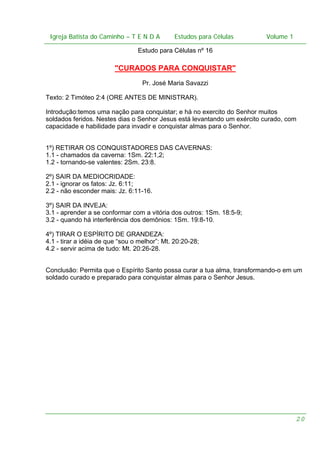 Igreja Batista do Caminho – – T E N D A
Igreja Batista do Caminho TENDA

Estudos para Células Volume 1 1
– volume
Estudos para Células

Estudo para Células nº 16

"CURADOS PARA CONQUISTAR"
Pr. José Maria Savazzi
Texto: 2 Timóteo 2:4 (ORE ANTES DE MINISTRAR).
Introdução:temos uma nação para conquistar; e há no exercito do Senhor muitos
soldados feridos. Nestes dias o Senhor Jesus está levantando um exército curado, com
capacidade e habilidade para invadir e conquistar almas para o Senhor.
1º) RETIRAR OS CONQUISTADORES DAS CAVERNAS:
1.1 - chamados da caverna: 1Sm. 22:1,2;
1.2 - tornando-se valentes: 2Sm. 23:8.
2º) SAIR DA MEDIOCRIDADE:
2.1 - ignorar os fatos: Jz. 6:11;
2.2 - não esconder mais: Jz. 6:11-16.
3º) SAIR DA INVEJA:
3.1 - aprender a se conformar com a vitória dos outros: 1Sm. 18:5-9;
3.2 - quando há interferência dos demônios: 1Sm. 19:8-10.
4º) TIRAR O ESPÍRITO DE GRANDEZA:
4.1 - tirar a idéia de que “sou o melhor”: Mt. 20:20-28;
4.2 - servir acima de tudo: Mt. 20:26-28.
Conclusão: Permita que o Espírito Santo possa curar a tua alma, transformando-o em um
soldado curado e preparado para conquistar almas para o Senhor Jesus.

20

 