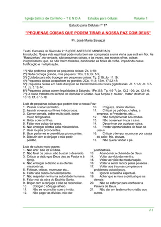 Igreja Batista do Caminho – – T E N D A
Igreja Batista do Caminho TENDA

Estudos para Células Volume 1 1
– volume
Estudos para Células

Estudo para Células nº 17

"PEQUENAS COISAS QUE PODEM TIRAR A NOSSA PAZ COM DEUS”
Pr. José Maria Savazzi
Texto: Cantares de Salomão 2:15 (ORE ANTES DE MINISTRAR).
Introdução: Nossa vida espiritual pode muito bem ser comparada a uma vinha que está em flor. As
“Rapozinhas”, na verdade, são pequenas coisas, e às vezes, aos nossos olhos, coisas
insignificantes, que, se não forem tratadas, danificarão as flores da vinha, impedindo nossa
frutificação e multiplicação.
1º) Não podemos ignorar as pequenas coisas: Zc. 4:10;
2º) Nada começa grande, mas pequeno: 1Co. 5:6; Gl. 5:9;
3º) Cuidado para não tropeçar em pequenas coisas: Tg. 2:10; Jo. 11:19;
4º) Pequenas coisas atrapalham as grandes: 2Co. 11:3; 1Sm. 17:32-47;
5º) Pequenas coisas em cada discípulo se transformam em coisas gigantescas: Jz. 5:1-8; Jz. 3:711; Jz. 3:12-14;
6º) Pequenas coisas abrem legalidades à Satanás: 1Pe .5:8; Tg. 4:6-7; Jo. 13:21-30; Jo. 12:1-6;
7º) O diabo trabalha no sentido de derrubar o Cristão. Sua função é: roubar , matar, destruir: Jo.
10:10; Ef. 6:10-18.
Lista de pequenas coisas que podem tirar a nossa Paz:
1. Passar o sinal vermelho.
10.
Preguiça, dormir demais.
2. Assistir novelas ou filmes indecorosos.
11.
Criticar os patrões, chefes, a
3. Comer demais, beber muito café, beber
empresa, o Presidente, etc....
muito refrigerante.
12.
Não cumprimentar aos irmãos.
4. Gritar com os filhos.
13.
Não conservar limpa a casa.
5. Faltar nos cultos da igreja.
14.
Desanimar por qualquer coisa.
6. Não entregar ofertas para missionários.
15.
Perder oportunidades de falar de
7. Usar roupas provocantes.
Jesus.
8. Usar perfumes e cosméticos provocantes.
16.
Criticar o tempo, murmurar por causa
9. Discutir com o cônjuge e não pedir
do calor, frio, chuvas.
perdão.
17.
Não querer andar a pé.
Lista de coisas mais graves:
1. Não orar, não ler a Bíblia.
2. Não falar de Jesus, não buscar o desviado.
3. Criticar a visão que Deus deu ao Pastor e à
Igreja.
4. Não entregar o dízimo e as ofertas
missionárias.
5. Fofocar, criticar, murmurar etc...
6. Faltar aos cultos constantemente.
7. Não respeitar nenhuma autoridade humana.
8. Falar mal da obra do Espírito Santo.
9. Brigar com o cônjuge e não se reconciliar.
10.
Cobiçar o cônjuge alheio.
11.
Não se reconciliar com o irmão.
12.
Não pagar as dívidas, não dar

justificativas.
13.
Abandonar o chamado de Deus.
14.
Voltar ao vício da mentira.
15.
Voltar ao vício da masturbação.
16.
Voltar a sentir rancor pelas pessoas .
17.
Voltar aos traumas,complexos e
problemas psicológicos.
18.
Ignorar a batalha espiritual.
19.
Achar que é mais espiritual que os
demais
20.
Não se esforçar para conhecer a
Palavra de Deus.
21.
Não dar um testemunho cristão aos
outros.

21

 