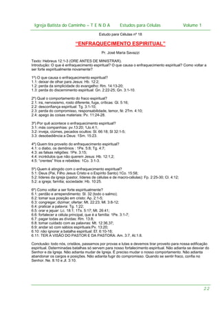 Igreja Batista do Caminho – – T E N D A
Igreja Batista do Caminho TENDA

Estudos para Células Volume 1 1
– volume
Estudos para Células

Estudo para Células nº 18

“ENFRAQUECIMENTO ESPIRITUAL”
Pr. José Maria Savazzi
Texto: Hebreus 12:1-3 (ORE ANTES DE MINISTRAR).
Introdução: O que é enfraquecimento espiritual? O que causa o enfraquecimento espiritual? Como voltar a
ser forte espiritualmente novamente?
1º) O que causa o enfraquecimento espiritual?
1.1: deixar de olhar para Jesus: Hb. 12:2;
1.2: perda da simplicidade do evangelho: Rm. 14:13-20;
1.3: perda do discernimento espiritual: Gn. 2:22-25; Gn. 3:1-10.
2º) Qual o comportamento do fraco espiritual?
2.1: ira, nervosismo, rosto diferente, fuga, críticas: Gl. 5:16;
2.2: desconfiança espiritual: Tg. 3:1-10;
2.3: perda do compromisso, responsabilidade, temor, fé: 2Tm. 4:10;
2.4: apego às coisas materiais: Pv. 11:24-28.
3º) Por quê acontece o enfraquecimento espiritual?
3.1: más companhias: pv.13:20; 1Jo.4:1;
3.2: inveja, ciúmes, pecados ocultos: Sl. 66:18; Sl 32:1-5;
3.3: desobediência a Deus: 1Sm. 15:23.
4º) Quem tira proveito do enfraquecimento espiritual?
4.1: o diabo, os demônios : 1Pe. 5:8; Tg. 4:7;
4.3: as falsas religiões: 1Pe. 3:15;
4.4: incrédulos que não querem Jesus: Hb. 12:1,2;
4.5: “crentes” frios e rebeldes: 1Co. 3:1-3.
5º) Quem é atingido com o enfraquecimento espiritual?
5.1: Deus (Pai, Filho Jesus Cristo e o Espírito Santo) 1Co. 15:58;
5.2: líderes da igreja (pastor, líderes de células e de macro-células): Fp. 2:25-30; Cl. 4:12;
5.2: a igreja; família; sociedade: Hb. 10:25.
6º) Como voltar a ser forte espiritualmente?
6.1: perdão e arrependimento: Sl. 32 (todo o salmo);
6.2: tomar sua posição em cristo: Ap. 2:1-5;
6.3: congregar; dizimar; ofertar: Mt. 22:23; Ml. 3:8-12;
6.4: praticar a palavra: Tg. 1:22;
6.5: orar e jejuar: Lc. 18:1; 1Ts. 5:17; Mt. 26:41;
6.6: fortalecer a célula principal, que é a família: 1Pe. 3:1-7;
6.7: pagar todas as dívidas: Rm. 13:8;
6.8: tomar cuidado com as palavras: Mt. 12:36,37;
6.9: andar só com sábios espirituais:Pv. 13:20;
6.10: não ignorar a batalha espiritual: Ef. 6:10-18;
6.11: TER A VISÃO DO PASTOR E DA PASTORA: Am. 3:7, At.1:8.
Conclusão: todo nós, cristãos, passamos por provas e lutas e devemos tirar proveito para nossa edificação
espiritual. Determinadas batalhas só servem para nosso fortalecimento espiritual. Não adianta se desviar do
Senhor e da Igreja. Não adianta mudar de Igreja. É preciso mudar o nosso comportamento. Não adianta
abandonar os cargos e posições. Não adianta fugir do compromisso. Quando se sentir fraco, confia no
Senhor. Ne. 8:10 e Jl. 3:10.

22

 