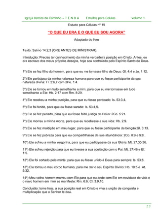 Igreja Batista do Caminho – – T E N D A
Igreja Batista do Caminho TENDA

Estudos para Células Volume 1 1
– volume
Estudos para Células

Estudo para Células nº 19

“O QUE EU ERA E O QUE EU SOU AGORA”
Adaptado do livro
Texto: Salmo 14:2,3 (ORE ANTES DE MINISTRAR).
Introdução: Preciso ter conhecimento da minha verdadeira posição em Cristo. Antes, eu
era escravo dos meus próprios desejos, hoje sou controlado pelo Espírito Santo de Deus.
1º) Ele se fez filho do homem, para que eu me tornasse filho de Deus: Gl. 4:4 e Jo. 1:12.
2º) Ele participou da minha natureza humana para que eu fosse participante da sua
natureza divina: Fl. 2:6,7 com 2Pe. 1:4.
3º) Ele se tornou em tudo semelhante a mim, para que eu me tornasse em tudo
semelhante a Ele: Hb. 2:17 com Rm. 8:29.
4º) Ele recebeu a minha punição, para que eu fosse perdoado: Is. 53:3,4.
5º) Ele foi ferido, para que eu fosse sarado: Is. 53:4,5.
6º) Ele se fez pecado, para que eu fosse feito justiça de Deus: 2Co. 5:21.
7º) Ele morreu a minha morte, para que eu recebesse a sua vida: Hb. 2:9.
8º) Ele se fez maldição em meu lugar, para que eu fosse participante da benção:Gl. 3:13.
9º) Ele se fez pobreza para que eu compartilhasse da sua abundância: 2Co. 8:9 e 9:8.
10º) Ele sofreu a minha vergonha, para que eu participasse da sua Glória: Mt. 27:35,36.
11º) Ele sofreu rejeição para que eu tivesse a sua aceitação com o Pai: Mt. 27:46 e Ef.
1:5.
12º) Ele foi cortado pela morte, para que eu fosse unido à Deus para sempre: Is. 53:8.
13º) Ele tomou o meu corpo humano, para me dar o seu Espírito Divino: Hb. 10:5 e At.
5:32.
14º) Meu velho homem morreu com Ele,para que eu ande com Ele em novidade de vida e
o novo homem em mim se manifeste: Rm. 6:6; Cl. 3:9,10.
Conclusão: tome hoje, a sua posição real em Cristo e viva a unção de conquista e
multiplicação que o Senhor te deu.

23

 