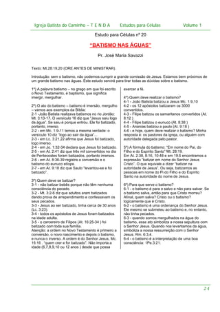Igreja Batista do Caminho – – T E N D A
Igreja Batista do Caminho TENDA

Estudos para Células Volume 1 1
– volume
Estudos para Células

Estudo para Células nº 20

“BATISMO NAS ÁGUAS”
Pr. José Maria Savazzi
Texto: Mt.28:19,20 (ORE ANTES DE MINISTRAR).
Introdução: sem o batismo, não podemos cumprir a grande comissão de Jesus. Estamos bem próximos de
um grande batismo nas águas. Este estudo servirá para tirar todas as dúvidas sobre o batismo.
1º) A palavra batismo – no grego em que foi escrito
o Novo Testamento, é baptismo, que significa
imergir, mergulhar.
2º) O ato do batismo – batismo é imersão, mergulho
– vamos aos exemplos da Bíblia:
2-1 -João Batista realizava batismos no rio Jordão:
Mt. 3:13-17. O versículo 16 diz que “Jesus saiu logo
da água”. Se saiu é porque entrou. Ele foi batizado,
portanto, imerso.
2-2 - em Mc. 1:9-11 temos a mesma verdade: o
versículo 10 diz “logo ao sair da água”...
2-3 - em Lc. 3:21,22 afirma que Jesus foi batizado,
logo imerso.
2-4 - em Jo. 1:32-34 declara que Jesus foi batizado.
2-5 - em At. 2:41 diz que três mil convertidos no dia
de Pentecostes foram batizados, portanto imersos.
2-6 - em At. 8:36-39 registra a conversão e o
batismo do eunuco etíope.
2-7 - em At. 9:18 diz que Saulo “levantou-se e foi
batizado”.
3º) Quem deve se batizar?
3-1 - não batizar bebês porque não têm nenhuma
consciência do pecado.
3-2 - Mt. 3:2-6 diz que adultos eram batizados
dando prova de arrependimento e confessavam os
seus pecados.
3-3 - Jesus ao ser batizado, tinha cerca de 30 anos
(Lc. 3:23).
3-4 - todos os apóstolos de Jesus foram batizados
na idade adulta.
3-5 - o carcereiro de Filipos (At. 16:25-34 ) foi
batizado com toda sua família.
Atenção: a ordem no Novo Testamento é primeiro a
conversão, o novo nascimento e depois o batismo,
e nunca o inverso. A ordem é do Senhor Jesus, Mc.
16:16 . “quem crer e for batizado”. Não importa a
idade (6,7,8,9,10 ou 12 anos ) desde que possa

exercer a fé.
4º) Quem deve realizar o batismo?
4-1 - João Batista batizou a Jesus Mc. 1:9,10
4-2 - os 12 apóstolos batizaram os 3000
convertidos.
4-3 - Filipe batizou os samaritanos convertidos (At.
8:12 )
4-4 - Filipe batizou o eunuco (At. 8:38 )
4-5 - Ananias batizou a paulo (At. 9:18 )
4-6 - e hoje, quem deve realizar o batismo? Minha
resposta é: os pastores da igreja, ou alguém com
autoridade delegada pelo pastor.
5º) A fórmula do batismo: “Em nome do Pai, do
Filho e do Espírito Santo” Mt. 28:19.
Em At. 2:38, 8:16, 10:48 e em 19:5 encontramos a
expressão “batizar em nome do Senhor Jesus
Cristo”. O que equivale a dizer “batizar na
autoridade de Jesus”. Ou seja, batizamos as
pessoas em nome do Pi do Filho e do Espírito
Santo na autoridade do nome de Jesus.
6º) Para que serve o batismo?
6-1 - o batismo é para o salvo e não para salvar. Se
o batismo salva, então para que Cristo morreu?
Afinal, quem salva? Cristo ou o batismo?
logicamente que é Cristo.
6-2 - o batismo é uma ordenança do Senhor Jesus.
Ele mesmo se submeteu ao batismo e, no entanto,
não tinha pecados.
6-3 - quando somos mergulhados na água do
batismo, esse ato simboliza a nossa sepultura com
o Senhor Jesus. Quando nos levantamos da água,
simboliza a nossa ressurreição com o Senhor
Jesus. Rm. 6:3,4.
6-4 - o batismo é a interpretação de uma boa
consciência: 1Pe.3:21.

24

 
