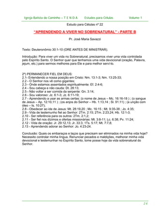 Igreja Batista do Caminho – – T E N D A
Igreja Batista do Caminho TENDA

Estudos para Células Volume 1 1
– volume
Estudos para Células

Estudo para Células nº 22

“APRENDENDO A VIVER NO SOBRENATURAL” - PARTE B
Pr. José Maria Savazzi
Texto: Deuteronômio 30:1-10 (ORE ANTES DE MINISTRAR).
Introdução: Para viver um vida no Sobrenatural, precisamos viver uma vida controlada
pelo Espírito Santo. O Senhor quer que tenhamos uma vida devocional (oração, Palavra,
jejum, etc.) para sermos melhores para Ele e para melhor serví-lo.
2º) PERMANECER FIEL EM DEUS:
2.1- Entendendo a nossa posição em Cristo: Nm. 13:1-3; Nm. 13:25-33;
2.2 - O Senhor nos vê como gigantes;
2.3 - Onde estamos assentados espiritualmente: Ef. 2:4-6;
2.4 - Sou cabeça e não cauda: Dt. 28:13;
2.5 - Não voltar a ser comida da serpente: Gn. 3:14;
2.6 - Sou valoroso: Jz. 6:1-3; Jz. 6:11-19;
2.7 - Aprendendo a usar as armas certas: (o nome de Jesus – Mc. 16:16-18 ) ; (o sangue
de Jesus – Ap. 12:10,11 ) ; (os anjos do Senhor – Hb. 1:13,14 ; Sl. 91:11) ; (a unção com
óleo – Is. 10:27);
2.8 - Obedecer ao ide de Jesus: Mt. 28:19,20 ; Mc. 16:15 ; Mt. 9:35-38 ; Jo. 4:35;
2.9 - Vida de testemunho fiel ao Senhor: 2Tm. 2:15; 2Tm. 2:23,24; Hb. 12:1-3;
2.10 - Ser referência para os outros: 2Tm. 2:1,2;
2.11 - Ser fiel nos dízimos e ofertas missionárias: Ml. 3:8-11; Lc. 6:38; Pv. 11:24;
2.12 - Vida de oração: Jr. 29:12,13; Jr. 33:3; 1Ts. 5:17; Mt. 7:7,8;
2.13 - Aprendendo adorar ao Senhor: Jo. 4:23-24.
Conclusão: Quais os embaraços e laços que precisam ser eliminados na minha vida hoje?
Necessito controlar minha língua. Renunciar pecados e maldições, melhorar minha vida
devocional e testemunhar no Espírito Santo, tome posse hoje da vida sobrenatural do
Senhor.

26

 