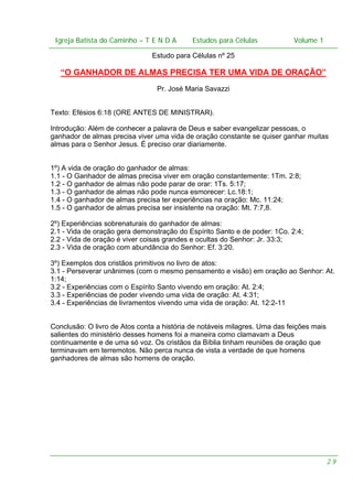Igreja Batista do Caminho – – T E N D A
Igreja Batista do Caminho TENDA

Estudos para Células Volume 1 1
– volume
Estudos para Células

Estudo para Células nº 25

“O GANHADOR DE ALMAS PRECISA TER UMA VIDA DE ORAÇÃO”
Pr. José Maria Savazzi
Texto: Efésios 6:18 (ORE ANTES DE MINISTRAR).
Introdução: Além de conhecer a palavra de Deus e saber evangelizar pessoas, o
ganhador de almas precisa viver uma vida de oração constante se quiser ganhar muitas
almas para o Senhor Jesus. É preciso orar diariamente.
1º) A vida de oração do ganhador de almas:
1.1 - O Ganhador de almas precisa viver em oração constantemente: 1Tm. 2:8;
1.2 - O ganhador de almas não pode parar de orar: 1Ts. 5:17;
1.3 - O ganhador de almas não pode nunca esmorecer: Lc.18:1;
1.4 - O ganhador de almas precisa ter experiências na oração: Mc. 11:24;
1.5 - O ganhador de almas precisa ser insistente na oração: Mt. 7:7,8.
2º) Experiências sobrenaturais do ganhador de almas:
2.1 - Vida de oração gera demonstração do Espírito Santo e de poder: 1Co. 2:4;
2.2 - Vida de oração é viver coisas grandes e ocultas do Senhor: Jr. 33:3;
2.3 - Vida de oração com abundância do Senhor: Ef. 3:20.
3º) Exemplos dos cristãos primitivos no livro de atos:
3.1 - Perseverar unânimes (com o mesmo pensamento e visão) em oração ao Senhor: At.
1:14;
3.2 - Experiências com o Espírito Santo vivendo em oração: At. 2:4;
3.3 - Experiências de poder vivendo uma vida de oração: At. 4:31;
3.4 - Experiências de livramentos vivendo uma vida de oração: At. 12:2-11
Conclusão: O livro de Atos conta a história de notáveis milagres. Uma das feições mais
salientes do ministério desses homens foi a maneira como clamavam a Deus
continuamente e de uma só voz. Os cristãos da Bíblia tinham reuniões de oração que
terminavam em terremotos. Não perca nunca de vista a verdade de que homens
ganhadores de almas são homens de oração.

29

 