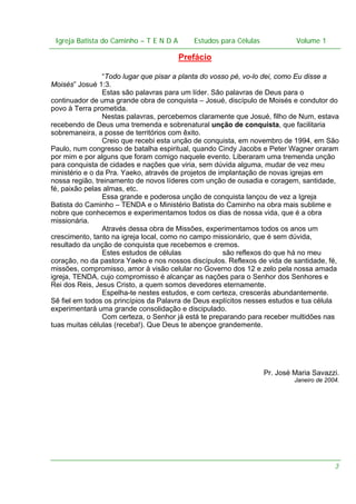 Igreja Batista do Caminho – – T E N D A
Igreja Batista do Caminho TENDA

Estudos para Células Volume 1 1
– volume
Estudos para Células

Prefácio
“Todo lugar que pisar a planta do vosso pé, vo-lo dei, como Eu disse a
Moisés” Josué 1:3.
Estas são palavras para um líder. São palavras de Deus para o
continuador de uma grande obra de conquista – Josué, discípulo de Moisés e condutor do
povo à Terra prometida.
Nestas palavras, percebemos claramente que Josué, filho de Num, estava
recebendo de Deus uma tremenda e sobrenatural unção de conquista, que facilitaria
sobremaneira, a posse de territórios com êxito.
Creio que recebi esta unção de conquista, em novembro de 1994, em São
Paulo, num congresso de batalha espiritual, quando Cindy Jacobs e Peter Wagner oraram
por mim e por alguns que foram comigo naquele evento. Liberaram uma tremenda unção
para conquista de cidades e nações que viria, sem dúvida alguma, mudar de vez meu
ministério e o da Pra. Yaeko, através de projetos de implantação de novas igrejas em
nossa região, treinamento de novos líderes com unção de ousadia e coragem, santidade,
fé, paixão pelas almas, etc.
Essa grande e poderosa unção de conquista lançou de vez a Igreja
Batista do Caminho – TENDA e o Ministério Batista do Caminho na obra mais sublime e
nobre que conhecemos e experimentamos todos os dias de nossa vida, que é a obra
missionária.
Através dessa obra de Missões, experimentamos todos os anos um
crescimento, tanto na igreja local, como no campo missionário, que é sem dúvida,
resultado da unção de conquista que recebemos e cremos.
Estes estudos de células
são reflexos do que há no meu
coração, no da pastora Yaeko e nos nossos discípulos. Reflexos de vida de santidade, fé,
missões, compromisso, amor à visão celular no Governo dos 12 e zelo pela nossa amada
igreja, TENDA, cujo compromisso é alcançar as nações para o Senhor dos Senhores e
Rei dos Reis, Jesus Cristo, a quem somos devedores eternamente.
Espelha-te nestes estudos, e com certeza, crescerás abundantemente.
Sê fiel em todos os princípios da Palavra de Deus explícitos nesses estudos e tua célula
experimentará uma grande consolidação e discipulado.
Com certeza, o Senhor já está te preparando para receber multidões nas
tuas muitas células (receba!). Que Deus te abençoe grandemente.

Pr. José Maria Savazzi.
Janeiro de 2004.

3

 