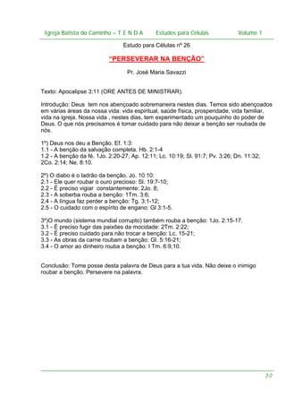 Igreja Batista do Caminho – – T E N D A
Igreja Batista do Caminho TENDA

Estudos para Células Volume 1 1
– volume
Estudos para Células

Estudo para Células nº 26

“PERSEVERAR NA BENÇÃO”
Pr. José Maria Savazzi
Texto: Apocalipse 3:11 (ORE ANTES DE MINISTRAR).
Introdução: Deus tem nos abençoado sobremaneira nestes dias. Temos sido abençoados
em várias áreas da nossa vida: vida espiritual, saúde física, prosperidade, vida familiar,
vida na igreja. Nossa vida , nestes dias, tem experimentado um pouquinho do poder de
Deus. O que nós precisamos é tomar cuidado para não deixar a benção ser roubada de
nós.
1º) Deus nos deu a Benção. Ef. 1:3:
1.1 - A benção da salvação completa. Hb. 2:1-4
1.2 - A benção da fé. 1Jo. 2:20-27; Ap. 12:11; Lc. 10:19; Sl. 91:7; Pv. 3:26; Dn. 11:32;
2Co. 2:14; Ne. 8:10.
2º) O diabo é o ladrão da benção. Jo. 10:10:
2.1 - Ele quer roubar o ouro precioso: Sl. 19:7-10;
2.2 - É preciso vigiar constantemente: 2Jo. 8;
2.3 - A soberba rouba a benção: 1Tm. 3:6;
2.4 - A língua faz perder a benção: Tg. 3:1-12;
2.5 - O cuidado com o espírito de engano: Gl 3:1-5.
3º)O mundo (sistema mundial corrupto) também rouba a benção: 1Jo. 2:15-17.
3.1 - É preciso fugir das paixões da mocidade: 2Tm. 2:22;
3.2 - É preciso cuidado para não trocar a benção: Lc. 15-21;
3.3 - As obras da carne roubam a benção: Gl. 5:16-21;
3.4 - O amor ao dinheiro rouba a benção: I Tm. 6:9,10.
Conclusão: Tome posse desta palavra de Deus para a tua vida. Não deixe o inimigo
roubar a benção. Persevere na palavra.

30

 