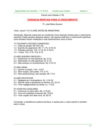 Igreja Batista do Caminho – – T E N D A
Igreja Batista do Caminho TENDA

Estudos para Células Volume 1 1
– volume
Estudos para Células

Estudo para Células nº 28

“DOENÇAS MORTAIS PARA O CRESCIMENTO”
Pr. José Maria Savazzi
Texto: Josué 7:10-13 (ORE ANTES DE MINISTRAR).
Introdução: Algumas coisas tem se constituído como doenças mortais para o crescimento
espiritual. Estes pecados alistados abaixo, não apenas destroem o crescimento espiritual,
como também trazem maldições à vida espiritual bem como a física.
1º) TOLERAR O PECADO CONHECIDO:
1.1 - Falta de perdão: Mt.18:21-35;
1.2 - Espírito de julgamento: Mt. 7:1; Pv. 6:16-19;
1.3 - Pecados sexuais: 1Co. 5:1-8; Gl. 5:16-21;
1.4 – Vícios: 1Co. 3:16; 1Co. 6:19.
2º) NÃO QUERER CRESCER.=:
2.1 - Estacionar na vida espiritual: Ap. 2:4,5;
2.2 - Retroceder na vida espiritual: Gl. 3:1-5;
2.3 - Não avançar no conhecimento: Hb. 5:12-14.
3º) NÃO ORAR:
3.1 - Ignorar a oração: I Sm. 12:23;
3.2 - Sem oração, sem poder: 1Ts. 5:17;
3.3 - Sem perseverança, sem benção: Mt. 7:7,8.
4º) NÃO FRUTIFICAR:
4.1 - Negligenciar o evangelismo: Ez. 3:16-19;
4.2 - Não ter nada a apresentar ao Senhor: Ez. 22:14;
4.3 - Viver negligenciando as almas: Lc. 11:5,6.
5º) VIVER NO LEGALISMO:
5.1 - Continuar no odre velho: Mc. 2:18-22;
5.2 - Viver em tradições humanas: Mt. 15:6-9;
5.3 - Viver ungido com óleo novo: Sl. 92:10.
Conclusão: a obediência à palavra de Deus, é saúde para o nosso espírito e também
para o corpo.

32

 