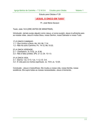 Igreja Batista do Caminho – – T E N D A
Igreja Batista do Caminho TENDA

Estudos para Células Volume 1 1
– volume
Estudos para Células

Estudo para Células nº 29

“JESUS, O ÚNICO EM TUDO”
Pr. José Maria Savazzi
Texto: João 14:6 (ORE ANTES DE MINISTRAR).
Introdução: Jamais surgiu alguém como Jesus, e nunca surgirá. Jesus é suficiente para
as nossas vidas. Jesus é nosso Deus, nosso Senhor, nosso Salvador e nosso Tudo.
1º) O ÚNICO CAMINHO:
1.1 - Que conduz a Deus: Hb. 9:8; Mt. 7:14;
1.2 - Não há outro Caminho: Pv. 14:12; Mc.10:22.
2º) A ÚNICA VERDADE:
2.1 - Libertadora: Jo. 8:32; Jo. 8:36;
2.2 - Não é falso profeta: 2Pe. 2:1,3; Dt. 13:1-3.
3º) A ÚNICA VIDA.
3.1 - Eterna: 1Jo. 5:13; 1Jo. 1:1,2; Cl. 3:4;
3.2 - É vida para os mortos espirituais: Jo. 10:9; Jo. 12:25.
Conclusão : Jesus é maravilhoso. Ele mudou a nossa vida, nossa família, nossa
existência. Ele supre todas as nossas necessidades. Jesus é tremendo.

33

 