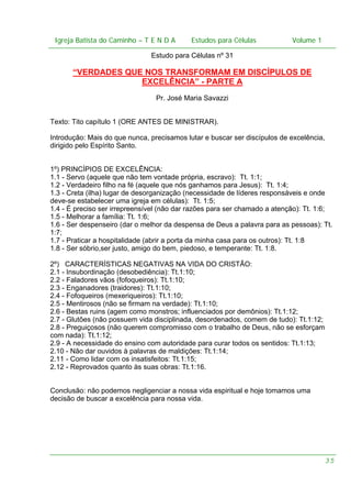 Igreja Batista do Caminho – – T E N D A
Igreja Batista do Caminho TENDA

Estudos para Células Volume 1 1
– volume
Estudos para Células

Estudo para Células nº 31

“VERDADES QUE NOS TRANSFORMAM EM DISCÍPULOS DE
EXCELÊNCIA” - PARTE A
Pr. José Maria Savazzi
Texto: Tito capítulo 1 (ORE ANTES DE MINISTRAR).
Introdução: Mais do que nunca, precisamos lutar e buscar ser discípulos de excelência,
dirigido pelo Espírito Santo.
1º) PRINCÍPIOS DE EXCELÊNCIA:
1.1 - Servo (aquele que não tem vontade própria, escravo): Tt. 1:1;
1.2 - Verdadeiro filho na fé (aquele que nós ganhamos para Jesus): Tt. 1:4;
1.3 - Creta (ilha) lugar de desorganização (necessidade de líderes responsáveis e onde
deve-se estabelecer uma igreja em células): Tt. 1:5;
1.4 - É preciso ser irrepreensível (não dar razões para ser chamado a atenção): Tt. 1:6;
1.5 - Melhorar a família: Tt. 1:6;
1.6 - Ser despenseiro (dar o melhor da despensa de Deus a palavra para as pessoas): Tt.
1:7;
1.7 - Praticar a hospitalidade (abrir a porta da minha casa para os outros): Tt. 1:8
1.8 - Ser sóbrio,ser justo, amigo do bem, piedoso, e temperante: Tt. 1:8.
2º) CARACTERÍSTICAS NEGATIVAS NA VIDA DO CRISTÃO:
2.1 - Insubordinação (desobediência): Tt.1:10;
2.2 - Faladores vãos (fofoqueiros): Tt.1:10;
2.3 - Enganadores (traidores): Tt.1:10;
2.4 - Fofoqueiros (mexeriqueiros): Tt.1:10;
2.5 - Mentirosos (não se firmam na verdade): Tt.1:10;
2.6 - Bestas ruins (agem como monstros; influenciados por demônios): Tt.1:12;
2.7 - Glutões (não possuem vida disciplinada, desordenados, comem de tudo): Tt.1:12;
2.8 - Preguiçosos (não querem compromisso com o trabalho de Deus, não se esforçam
com nada): Tt.1:12;
2.9 - A necessidade do ensino com autoridade para curar todos os sentidos: Tt.1:13;
2.10 - Não dar ouvidos à palavras de maldições: Tt.1:14;
2.11 - Como lidar com os insatisfeitos: Tt.1:15;
2.12 - Reprovados quanto às suas obras: Tt.1:16.
Conclusão: não podemos negligenciar a nossa vida espiritual e hoje tomamos uma
decisão de buscar a excelência para nossa vida.

35

 