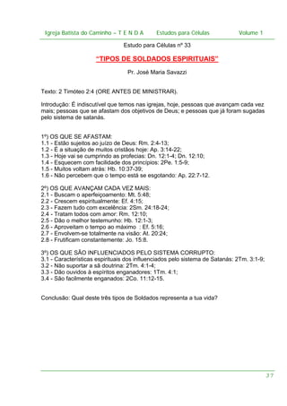 Igreja Batista do Caminho – – T E N D A
Igreja Batista do Caminho TENDA

Estudos para Células Volume 1 1
– volume
Estudos para Células

Estudo para Células nº 33

“TIPOS DE SOLDADOS ESPIRITUAIS”
Pr. José Maria Savazzi
Texto: 2 Timóteo 2:4 (ORE ANTES DE MINISTRAR).
Introdução: É indiscutível que temos nas igrejas, hoje, pessoas que avançam cada vez
mais; pessoas que se afastam dos objetivos de Deus; e pessoas que já foram sugadas
pelo sistema de satanás.
1º) OS QUE SE AFASTAM:
1.1 - Estão sujeitos ao juízo de Deus: Rm. 2:4-13;
1.2 - É a situação de muitos cristãos hoje: Ap. 3:14-22;
1.3 - Hoje vai se cumprindo as profecias: Dn. 12:1-4; Dn. 12:10;
1.4 - Esquecem com facilidade dos princípios: 2Pe. 1:5-9;
1.5 - Muitos voltam atrás: Hb. 10:37-39;
1.6 - Não percebem que o tempo está se esgotando: Ap. 22:7-12.
2º) OS QUE AVANÇAM CADA VEZ MAIS:
2.1 - Buscam o aperfeiçoamento: Mt. 5:48;
2.2 - Crescem espiritualmente: Ef. 4:15;
2.3 - Fazem tudo com excelência: 2Sm. 24:18-24;
2.4 - Tratam todos com amor: Rm. 12:10;
2.5 - Dão o melhor testemunho: Hb. 12:1-3;
2.6 - Aproveitam o tempo ao máximo : Ef. 5:16;
2.7 - Envolvem-se totalmente na visão: At. 20:24;
2.8 - Frutificam constantemente: Jo. 15:8.
3º) OS QUE SÃO INFLUENCIADOS PELO SISTEMA CORRUPTO:
3.1 - Características espirituais dos influenciados pelo sistema de Satanás: 2Tm. 3:1-9;
3.2 - Não suportar a sã doutrina: 2Tm. 4:1-4;
3.3 - Dão ouvidos à espíritos enganadores: 1Tm. 4:1;
3.4 - São facilmente enganados: 2Co. 11:12-15.
Conclusão: Qual deste três tipos de Soldados representa a tua vida?

37

 