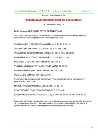 Igreja Batista do Caminho – – T E N D A
Igreja Batista do Caminho TENDA

Estudos para Células Volume 1 1
– volume
Estudos para Células

Estudo para Células nº 34

“DESENVOLVENDO DISCÍPULOS DE EXCELÊNCIA.”
Pr. José Maria Savazzi
Texto: Hebreus 12:1-2 (ORE ANTES DE MINISTRAR).
Introdução: A Consolidação de discípulos só pode ocorrer quando houver esforço,
compromisso, amor, testemunho e intimidade com Deus.
1º) BUSCANDO O APERFEIÇOAMENTO: Mt. 5:48; Ef. 4:11-16.
2º) CRESCENDO ESPIRITUALMENTE: Ef. 4:15; 2Pe. 3:18.
3º) FAZENDO TUDO COM EXCELÊNCIA: Jr. 48:10; 2Sm. 24:18-24.
4º) TRATANDO A TODOS COM AMOR: Jo. 15:12; Rm. 12:10.
5º) DANDO O MELHOR TESTEMUNHO: Hb. 12:1-3.
6º) ENVOLVENDO-SE TOTALMENTE NA VISÃO: At. 20:24.
7º) APROVEITANDO O TEMPO AO MÁXIMO: Ef. 5:16.
8º)ESTANDO SEMPRE JUNTOS: At. 2:44.
9º) SENDO RESPONSÁVEIS EM TODOS OS COMPROMISSOS, INCLUSIVE O
FINANCEIRO: Rm. 13:8.
10º) FRUTIFICANDO CONSTANTEMENTE: Jo. 15:1-8.
11º) ATINGINDO OS ALVOS A TODO CUSTO: 2Tm. 4:7.
12º) LEVANDO A SÉRIO A EVANGELIZAÇÃO: Mt. 25:20-30; Mt. 28:16-20; At. 1:8.
Conclusão: A Tenda, nestes dias, tem procurado desenvolver uma verdadeira liderança
de compromisso, buscando a excelência e a intimidade com o Senhor. Para isso, é
preciso esforço no sentido de crescer espiritualmente todos os dias.

38

 