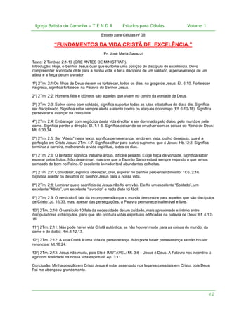 Igreja Batista do Caminho – – T E N D A
Igreja Batista do Caminho TENDA

Estudos para Células Volume 1 1
– volume
Estudos para Células

Estudo para Células nº 38

“FUNDAMENTOS DA VIDA CRISTÃ DE EXCELÊNCIA.”
Pr. José Maria Savazzi
Texto: 2 Timóteo 2:1-13 (ORE ANTES DE MINISTRAR).
Introdução: Hoje, o Senhor Jesus quer que eu tome uma posição de discípulo de excelência. Devo
compreender a vontade dEle para a minha vida, e ter a disciplina de um soldado, a perseverança de um
atleta e a força de um lavrador.
1º) 2Tm. 2:1:Os filhos de Deus devem se fortalecer, todos os dias, na graça de Jesus: Ef. 6:10. Fortalecer
na graça, significa fortalecer na Palavra do Senhor Jesus.
2º) 2Tm. 2:2: Homens fiéis e idôneos são aqueles que vivem no centro da vontade de Deus.
3º) 2Tm. 2:3: Sofrer como bom soldado, significa suportar todas as lutas e batalhas do dia a dia. Significa
ser disciplinado. Significa estar sempre alerta e atento contra os ataques do inimigo (Ef. 6:10-18). Significa
perseverar e avançar na conquista.
4º) 2Tm. 2:4: Embaraçar com negócios desta vida é voltar a ser dominado pelo diabo, pelo mundo e pela
carne. Significa perder a direção: Sl. 1:1-6. Significa deixar de se envolver com as coisas do Reino de Deus:
Mt. 6:33,34.
5º) 2Tm. 2:5: Ser “Atleta” neste texto, significa perseverança, tendo em vista, o alvo desejado, que é a
perfeição em Cristo Jesus: 2Tm. 4:7. Significa olhar para o alvo supremo, que é Jesus: Hb.12:2. Significa
terminar a carreira, melhorando a vida espiritual, todos os dias.
6º) 2Tm. 2:6: O lavrador significa trabalho árduo, difícil e pesado. Exige força de vontade. Significa saber
esperar pelos frutos. Não desanimar, mas crer que o Espírito Santo estará sempre regando o que temos
semeado de bom no Reino. O excelente lavrador terá abundantes colheitas.
7º) 2Tm. 2:7: Considerar, significa obedecer, crer, esperar no Senhor pelo entendimento: 1Co. 2:16.
Significa aceitar os desafios do Senhor Jesus para a nossa vida.
8º) 2Tm. 2:8: Lembrar que o sacrifício de Jesus não foi em vão. Ele foi um excelente “Soldado”, um
excelente “Atleta”, um excelente “lavrador” e nada disto foi fácil.
9º) 2Tm. 2:9: O versículo 9 fala da incompreensão que o mundo demonstra para aqueles que são discípulos
de Cristo: Jo. 16:33, mas, apesar das perseguições, a Palavra permanece inalterável e livre.
10º) 2Tm. 2:10: O versículo 10 fala da necessidade de um cuidado, mais aproximado e íntimo entre
discipuladores e discípulos, para que isto produza vidas espirituais edificadas na palavra de Deus: Ef. 4:1216.
11º) 2Tm. 2:11: Não pode haver vida Cristã autêntica, se não houver morte para as coisas do mundo, da
carne e do diabo: Rm.8:12,13.
12º) 2Tm. 2:12: A vida Cristã é uma vida de perseverança. Não pode haver perseverança se não houver
renúncias: Mt.16:24.
13º) 2Tm. 2:13: Jesus não muda, pois Ele é IMUTÁVEL: Ml. 3:6 – Jesus é Deus. A Palavra nos incentiva à
agir com fidelidade na nossa vida espiritual: Ap. 3:11.
Conclusão: Minha posição em Cristo Jesus é estar assentado nos lugares celestiais em Cristo, pois Deus
Pai me abençoou grandemente.

42

 