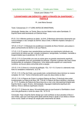 Igreja Batista do Caminho – – T E N D A
Igreja Batista do Caminho TENDA

Estudos para Células Volume 1 1
– volume
Estudos para Células

Estudo para Células nº 41

“LEVANTANDO UM EXÉRCITO LIMPO ATRAVÉS DA SANTIDADE” PARTE B
Pr. José Maria Savazzi
Texto: Colossenses 3:1-17 (ORE ANTES DE MINISTRAR).
Introdução: Nestes dias, na Tenda, Deus nos tem falado muito sobre Santidade. O
Espírito Santo está levantando um Exército limpo.
9º) Cl. 3:9: A Mentira pertence ao diabo: Jo.8:44. O Mentiroso demonstra claramente que
nunca entregou o seu coração ao Senhor Jesus Cristo. A Mentira impede a benção e o
crescimento.
10º) Cl. 3:10 e11: O Discípulo de excelência é revestido do Novo Homem, pois possui o
pleno conhecimento do Senhor e de sua Palavra.
11º) Cl. 3:12: É preciso viver características que levam ao crescimento individual e ao
crescimento da célula que são: coração compassivo, benignidade, humildade, mansidão e
longanimidade (que é paciência): Gl. 5:21,22.
12º) Cl. 3:13: A Comunhão uns com os outros gera um grande crescimento espiritual,
tanto em qualidade como em quantidade de pessoas. Suportar e perdoar são duas coisas
fundamentais do verdadeiro Cristianismo. Uma célula pode explodir em crescimento
numérico, se houver plena comunhão entre a equipe.
13º) Cl. 3:14: O Amor é o vinculo da perfeição: 1Co. 13:1-13. O amor é o elemento mais
forte no verdadeiro cristianismo: Jo.3:16.
14º) Cl. 3:15: A Paz de Cristo, que excede todo o entendimento deve dominar os nossos
corações: Gl. 5:22. “Como é tremendo sentir a paz de Jesus todos os dias.”.
15º) Cl. 3:16: A Palavra de Cristo é a própria Palavra de Deus. O discípulo deve estar
fundamentado na Palavra de Deus: Mt. 7:24-28. A Palavra de Deus santifica o discípulo:
Jo. 17:17. A prática da Palavra de Deus leva-nos a viver uma vida espiritual dirigida pelo
Espírito Santo, e gera: Ensino, Admoestação, linguagem totalmente espiritual com
Salmos, Hinos e cânticos espirituais e louvor.
16º) Cl.3:17: O Nome de Jesus. Há autoridade para os que buscam a Santidade e vivem
uma vida glorificando o nome de Jesus: Mc. 16:15-18.
Conclusão: Hoje o Espírito Santo deseja que você confesse os teus pecados à Deus e
aos irmãos, para que você faça parte deste exército limpo e ajude a sua célula a crescer
como nunca. Gaste um tempo de oração pelo crescimento da célula.

45

 