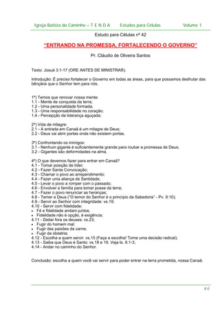 Igreja Batista do Caminho – – T E N D A
Igreja Batista do Caminho TENDA

Estudos para Células Volume 1 1
– volume
Estudos para Células

Estudo para Células nº 42

“ENTRANDO NA PROMESSA, FORTALECENDO O GOVERNO”
Pr. Cláudio de Oliveira Santos
Texto: Josué 3:1-17 (ORE ANTES DE MINISTRAR).
Introdução: É preciso fortalecer o Governo em todas as áreas, para que possamos desfrutar das
bênçãos que o Senhor tem para nós.
1º) Temos que renovar nossa mente:
1.1 - Mente de conquista da terra;
1.2 - Uma personalidade formada;
1.3 - Uma responsabilidade no coração;
1.4 - Percepção de liderança aguçada;
2º) Vida de milagre:
2.1 - A entrada em Canaã é um milagre de Deus;
2.2 - Deus vai abrir portas onde não existem portas.
3º) Confrontando os inimigos:
3.1 - Nenhum gigante é suficientemente grande para roubar a promessa de Deus;
3.2 - Gigantes são deformidades na alma.
4º) O que devemos fazer para entrar em Canaã?
4.1 - Tomar posição de líder;
4.2 - Fazer Santa Convocação;
4.3 - Chamar o povo ao arrependimento;
4.4 - Fazer uma aliança de Santidade;
4.5 - Levar o povo a romper com o passado;
4.6 - Envolver a família para tomar posse da terra;
4.7 - Fazer o povo renunciar as heranças;
4.8 - Temer a Deus (“O temor do Senhor é o princípio da Sabedoria” - Pv. 9:10);
4.9 - Servir ao Senhor com integridade: vs.19;
4.10 - Servir com fidelidade;
• Fé e fidelidade andam juntos;
• Fidelidade não é opção, é exigência;
4.11 - Deitar fora os deuses: vs.23;
• Fugir do homem mal;
• Fugir das paixões da carne;
• Fugir da idolatria;
4.12 - Escolha a quem servir: vs.15 (Faça a escolha! Tome uma decisão radical);
4.13 - Saiba que Deus é Santo: vs.18 e 19. Veja Is. 6:1-3;
4.14 - Andar no caminho do Senhor.
Conclusão: escolha a quem você vai servir para poder entrar na terra prometida, nossa Canaã.

46

 