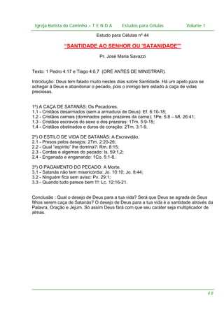 Igreja Batista do Caminho – – T E N D A
Igreja Batista do Caminho TENDA

Estudos para Células Volume 1 1
– volume
Estudos para Células

Estudo para Células nº 44

“SANTIDADE AO SENHOR OU 'SATANIDADE'”
Pr. José Maria Savazzi
Texto: 1 Pedro 4:17 e Tiago 4:6,7 (ORE ANTES DE MINISTRAR).
Introdução: Deus tem falado muito nestes dias sobre Santidade. Há um apelo para se
achegar à Deus e abandonar o pecado, pois o inimigo tem estado à caça de vidas
preciosas.
1º) A CAÇA DE SATANÁS: Os Pecadores.
1.1 - Cristãos desarmados (sem a armadura de Deus): Ef. 6:10-18;
1.2 - Cristãos carnais (dominados pelos prazeres da carne): 1Pe. 5:8 – Mt. 26:41;
1.3 - Cristãos escravos do sexo e dos prazeres: 1Tm. 5:9-15;
1.4 - Cristãos obstinados e duros de coração: 2Tm. 3:1-9.
2º) O ESTILO DE VIDA DE SATANÁS: A Escravidão.
2.1 - Presos pelos desejos: 2Tm. 2:20-26;
2.2 - Qual “espírito” lhe domina?: Rm. 8:15;
2.3 - Cordas e algemas do pecado: Is. 59:1,2;
2.4 - Enganado e enganando: 1Co. 5:1-8.
3º) O PAGAMENTO DO PECADO: A Morte.
3.1 - Satanás não tem misericórdia: Jo. 10:10; Jo. 8:44;
3.2 - Ninguém fica sem aviso: Pv. 29:1;
3.3 - Quando tudo parece bem !!!: Lc. 12:16-21.
Conclusão : Qual o desejo de Deus para a tua vida? Será que Deus se agrada de Seus
filhos serem caça de Satanás? O desejo de Deus para a tua vida é a santidade através da
Palavra, Oração e Jejum. Só assim Deus fará com que seu caráter seja multiplicador de
almas.

48

 