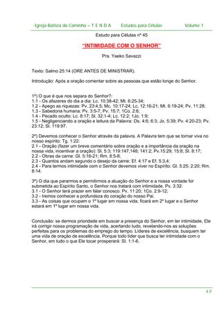 Igreja Batista do Caminho – – T E N D A
Igreja Batista do Caminho TENDA

Estudos para Células Volume 1 1
– volume
Estudos para Células

Estudo para Células nº 45

“INTIMIDADE COM O SENHOR”
Pra. Yaeko Savazzi
Texto: Salmo 25:14 (ORE ANTES DE MINISTRAR).
Introdução: Após a oração comentar sobre as pessoas que estão longe do Senhor.
1º) O que é que nos separa do Senhor?:
1.1 - Os afazeres do dia a dia: Lc. 10:38-42; Mt. 6:25-34;
1.2 - Apego as riquezas: Pv. 23:4,5; Mc. 10:17-24; Lc. 12:16-21; Mt. 6:19-24; Pv. 11:28;
1.3 - Sabedoria humana: Pv. 3:5-7; Pv. 15:7; 1Co. 2:6;
1.4 - Pecado oculto: Lc. 8:17; Sl. 32:1-4; Lc. 12:2; 1Jo. 1:9;
1.5 - Negligenciando a oração e leitura da Palavra: Os. 4:6; 6:3; Jo. 5:39; Pv. 4:20-23; Pv.
23:12; Sl. 119:97.
2º) Devemos conhecer o Senhor através da palavra. A Palavra tem que se tornar viva no
nosso espírito: Tg. 1:22:
2.1 - Oração (fazer um breve comentário sobre oração e a importância da oração na
nossa vida, incentivar a oração): Sl. 5:3; 119:147,148; 141:2; Pv.15:29; 15:8; Sl. 8:17;
2.2 - Obras da carne: Gl. 5:16-21; Rm. 8:5-8;
2.3 - Quantos andam segundo o desejo da carne: Ef. 4:17 e Ef. 5:3,4;
2.4 - Para termos intimidade com o Senhor devemos viver no Espírito: Gl. 5:25; 2:20; Rm.
8:14.
3º) O dia que pararmos e permitirmos a atuação do Senhor e a nossa vontade for
submetida ao Espírito Santo, o Senhor nos tratará com intimidade. Pv. 3:32:
3.1 - O Senhor terá prazer em falar conosco: Pv. 11:20; 1Co. 2:9-12;
3.2 - Iremos conhecer a profundeza do coração do nosso Pai.
3.3 - As coisas que ocupam o 1º lugar em nossa vida, ficará em 2º lugar e o Senhor
estará em 1º lugar em nossa vida.
Conclusão: se dermos prioridade em buscar a presença do Senhor, em ter intimidade, Ele
irá corrigir nossa programação de vida, acertando tudo, revelando-nos as soluções
perfeitas para os problemas do emprego do tempo. Líderes de excelência, busquem ter
uma vida de oração de excelência. Porque todo líder que busca ter intimidade com o
Senhor, em tudo o que Ele tocar prosperará: Sl. 1:1-6.

49

 