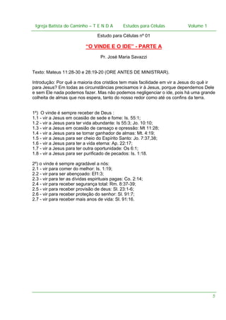 Igreja Batista do Caminho – – T E N D A
Igreja Batista do Caminho TENDA

Estudos para Células Volume 1 1
– volume
Estudos para Células

Estudo para Células nº 01

“O VINDE E O IDE” - PARTE A
Pr. José Maria Savazzi
Texto: Mateus 11:28-30 e 28:19-20 (ORE ANTES DE MINISTRAR).
Introdução: Por quê a maioria dos cristãos tem mais facilidade em vir a Jesus do quê ir
para Jesus? Em todas as circunstâncias precisamos ir à Jesus, porque dependemos Dele
e sem Ele nada podemos fazer. Mas não podemos negligenciar o ide, pois há uma grande
colheita de almas que nos espera, tanto do nosso redor como até os confins da terra.
1º) O vinde é sempre receber de Deus :
1.1 - vir a Jesus em ocasião de sede e fome: Is. 55:1;
1.2 - vir a Jesus para ter vida abundante: Is 55:3; Jo. 10:10;
1.3 - vir a Jesus em ocasião de cansaço e opressão: Mt 11:28;
1.4 - vir a Jesus para se tornar ganhador de almas: Mt. 4:19;
1.5 - vir a Jesus para ser cheio do Espírito Santo: Jo. 7:37,38;
1.6 - vir a Jesus para ter a vida eterna: Ap. 22:17;
1.7 - vir a Jesus para ter outra oportunidade: Os 6:1;
1.8 - vir a Jesus para ser purificado de pecados: Is. 1:18.
2º) o vinde é sempre agradável a nós:
2.1 - vir para comer do melhor: Is. 1:19;
2.2 - vir para ser abençoado: Ef1:3;
2.3 - vir para ter as dívidas espirituais pagas: Co. 2:14;
2.4 - vir para receber segurança total: Rm. 8:37-39;
2.5 - vir para receber provisão de deus: Sl. 23:1-6;
2.6 - vir para receber proteção do senhor: Sl. 91:7;
2.7 - vir para receber mais anos de vida: Sl. 91:16.

5

 