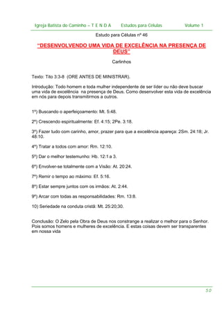 Igreja Batista do Caminho – – T E N D A
Igreja Batista do Caminho TENDA

Estudos para Células Volume 1 1
– volume
Estudos para Células

Estudo para Células nº 46

“DESENVOLVENDO UMA VIDA DE EXCELÊNCIA NA PRESENÇA DE
DEUS”
Carlinhos
Texto: Tito 3:3-8 (ORE ANTES DE MINISTRAR).
Introdução: Todo homem e toda mulher independente de ser líder ou não deve buscar
uma vida de excelência na presença de Deus. Como desenvolver esta vida de excelência
em nós para depois transmitirmos a outros.
1º) Buscando o aperfeiçoamento: Mt. 5:48.
2º) Crescendo espiritualmente: Ef. 4:15; 2Pe. 3:18.
3º) Fazer tudo com carinho, amor, prazer para que a excelência apareça: 2Sm. 24:18; Jr.
48:10.
4º) Tratar a todos com amor: Rm. 12:10.
5º) Dar o melhor testemunho: Hb. 12:1 a 3.
6º) Envolver-se totalmente com a Visão: At. 20:24.
7º) Remir o tempo ao máximo: Ef. 5:16.
8º) Estar sempre juntos com os irmãos: At. 2:44.
9º) Arcar com todas as responsabilidades: Rm. 13:8.
10) Seriedade na conduta cristã: Mt. 25:20;30.
Conclusão: O Zelo pela Obra de Deus nos constrange a realizar o melhor para o Senhor.
Pois somos homens e mulheres de excelência. E estas coisas devem ser transparentes
em nossa vida

50

 