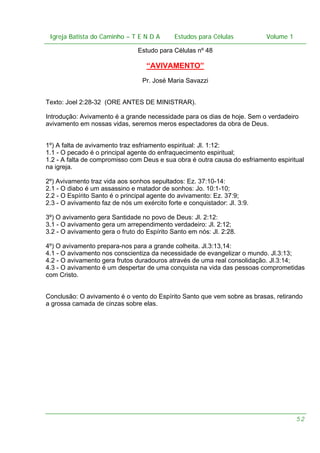 Igreja Batista do Caminho – – T E N D A
Igreja Batista do Caminho TENDA

Estudos para Células Volume 1 1
– volume
Estudos para Células

Estudo para Células nº 48

“AVIVAMENTO”
Pr. José Maria Savazzi
Texto: Joel 2:28-32 (ORE ANTES DE MINISTRAR).
Introdução: Avivamento é a grande necessidade para os dias de hoje. Sem o verdadeiro
avivamento em nossas vidas, seremos meros espectadores da obra de Deus.
1º) A falta de avivamento traz esfriamento espiritual: Jl. 1:12:
1.1 - O pecado é o principal agente do enfraquecimento espiritual;
1.2 - A falta de compromisso com Deus e sua obra é outra causa do esfriamento espiritual
na igreja.
2º) Avivamento traz vida aos sonhos sepultados: Ez. 37:10-14:
2.1 - O diabo é um assassino e matador de sonhos: Jo. 10:1-10;
2.2 - O Espírito Santo é o principal agente do avivamento: Ez. 37:9;
2.3 - O avivamento faz de nós um exército forte e conquistador: Jl. 3:9.
3º) O avivamento gera Santidade no povo de Deus: Jl. 2:12:
3.1 - O avivamento gera um arrependimento verdadeiro: Jl. 2:12;
3.2 - O avivamento gera o fruto do Espírito Santo em nós: Jl. 2:28.
4º) O avivamento prepara-nos para a grande colheita. Jl.3:13,14:
4.1 - O avivamento nos conscientiza da necessidade de evangelizar o mundo. Jl.3:13;
4.2 - O avivamento gera frutos duradouros através de uma real consolidação. Jl.3:14;
4.3 - O avivamento é um despertar de uma conquista na vida das pessoas comprometidas
com Cristo.
Conclusão: O avivamento é o vento do Espírito Santo que vem sobre as brasas, retirando
a grossa camada de cinzas sobre elas.

52

 