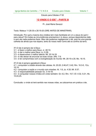 Igreja Batista do Caminho – – T E N D A
Igreja Batista do Caminho TENDA

Estudos para Células Volume 1 1
– volume
Estudos para Células

Estudo para Células nº 02

“O VINDE E O IDE” - PARTE B
Pr. José Maria Savazzi
Texto: Mateus 11:28-30 e 28:19-20 (ORE ANTES DE MINISTRAR).
Introdução: Por quê a maioria dos cristãos tem mais facilidade em vir a Jesus do quê ir
para Jesus? Em todas as circunstâncias precisamos ir à Jesus, porque dependemos dele
e sem ele nada podemos fazer. Mas não podemos negligenciar o ide, pois há uma grande
colheita de almas que nos espera, tanto do nosso redor como até os confins da terra.
3º) O ide é sempre dar à Deus :
3.1 - é fazer o melhor para Deus: Jr. 48:10;
3.2 - é dar o melhor para Deus: Lc. 6:38;
3.3 - é desenvolver o melhor talento: Mt. 25:14-18;
3.4 - é não deixar de anunciar as boas novas: 2Rs. 7:9;
3.5 - é ter compromisso com a evangelização do mundo: Mt. 28:19 e 20, Mc. 16:15.
4º) O ide é sempre agradável à Deus:
4.1 - conquistar a cidade através das células: At. 20:20; 2:46,47; 5:42, Rm. 16:3-5, 1Co.
16:19;
4.2 - conquistar a nação e o mundo com missões: At. 1:8; Jo. 4:35; Mt. 9:37;
4.3 - é responsabilidade pessoal: Ez. 3:18-19;
4.4 - é conquistar nossos irmãos em cristo também: Gl. 6:2, Rm. 15:7, Ef. 4:32, 5:21, Hb.
10:24,25.
Conclusão: o vinde só terá sentido nas nossas vidas, se colocarmos em pratica o ide.

6

 