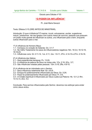 Igreja Batista do Caminho – – T E N D A
Igreja Batista do Caminho TENDA

Estudos para Células Volume 1 1
– volume
Estudos para Células

Estudo para Células nº 03

“O PODER DA INFLUÊNCIA”
Pr. José Maria Savazzi
Texto: Efésios 5:15 (ORE ANTES DE MINISTRAR).
Introdução: O que é Influência? É inspirar, incutir, entusiasmar, excitar, sugestionar,
induzir, predominar. Há nas Igrejas e em outros meios de convívio, pessoas que possuem
um poder muito grande de influenciar os outros, uns influenciam para o bem, enquanto
outros influenciam para o mal.
1º) A Influência de Homens Maus:
1.1 - Começou no coração de Satanás: Gn. 3:1-7
1.2 - No Velho Testamento há casos de influenciadores negativos: Nm. 16:3,4, 16:12-16,
16:18-23;
1.3 - Influências ruins: Gl. 2:11-14, 1Jo. 2:11, 3Jo. 1:9-11, 2Tm. 4.14-15 e 2Tm. 2:16-18.
2º) A Influência dos Sábios:
2.1 - Gera experiências benignas: Pv. 13:20;
2.2 - A influência da palavra de Deus na nossa vida: 1Co. 2:16; 2Co.. 5:7;
2.3 - São influências notadas pelas pessoas. 1Sm. 9:16; 2Rs. 4:8-10.
3º) A influência de ter intimidade com o Senhor:
3.1 - Deus influenciou totalmente Noé: Gn. 6:8,9;
3.2 - Enoque foi poderosamente influenciado por Deus: Gn. 5:24;
3.3 - Paulo foi poderosamente influenciado por Deus: Fl. 3:8;
3.4 - O Cristão espiritual é influenciado por Deus e pela sua Palavra: Hb. 12:1,2; Rm.
13:12,13, 2Co. 4:2.
Conclusão: Para sermos influenciados pelo Senhor, devemos nos esforçar para andar
como Jesus andou.

7

 