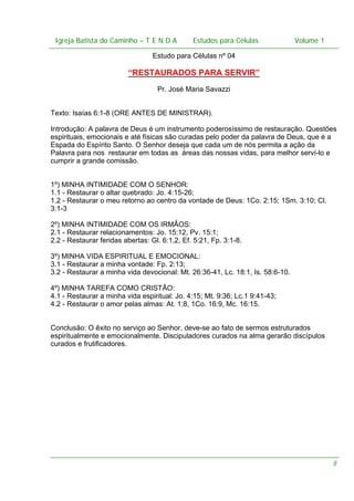 Igreja Batista do Caminho – – T E N D A
Igreja Batista do Caminho TENDA

Estudos para Células Volume 1 1
– volume
Estudos para Células

Estudo para Células nº 04

“RESTAURADOS PARA SERVIR”
Pr. José Maria Savazzi
Texto: Isaías 6:1-8 (ORE ANTES DE MINISTRAR).
Introdução: A palavra de Deus é um instrumento poderosíssimo de restauração. Questões
espirituais, emocionais e até físicas são curadas pelo poder da palavra de Deus, que é a
Espada do Espírito Santo. O Senhor deseja que cada um de nós permita a ação da
Palavra para nos restaurar em todas as áreas das nossas vidas, para melhor serví-lo e
cumprir a grande comissão.
1º) MINHA INTIMIDADE COM O SENHOR:
1.1 - Restaurar o altar quebrado: Jo. 4:15-26;
1.2 - Restaurar o meu retorno ao centro da vontade de Deus: 1Co. 2:15; 1Sm. 3:10; Cl.
3:1-3
2º) MINHA INTIMIDADE COM OS IRMÃOS:
2.1 - Restaurar relacionamentos: Jo. 15:12, Pv. 15:1;
2.2 - Restaurar feridas abertas: Gl. 6:1,2, Ef. 5:21, Fp. 3:1-8.
3º) MINHA VIDA ESPIRITUAL E EMOCIONAL:
3.1 - Restaurar a minha vontade: Fp. 2:13;
3.2 - Restaurar a minha vida devocional: Mt. 26:36-41, Lc. 18:1, Is. 58:6-10.
4º) MINHA TAREFA COMO CRISTÃO:
4.1 - Restaurar a minha vida espiritual: Jo. 4:15; Mt. 9:36; Lc.1 9:41-43;
4.2 - Restaurar o amor pelas almas: At. 1:8, 1Co. 16:9, Mc. 16:15.
Conclusão: O êxito no serviço ao Senhor, deve-se ao fato de sermos estruturados
espiritualmente e emocionalmente. Discipuladores curados na alma gerarão discípulos
curados e frutificadores.

8

 