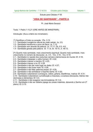 Igreja Batista do Caminho – – T E N D A
Igreja Batista do Caminho TENDA

Estudos para Células Volume 1 1
– volume
Estudos para Células

Estudo para Células nº 05

“VIDA DE SANTIDADE” - PARTE A
Pr. José Maria Savazzi
Texto: 1 Pedro 1:13,21 (ORE ANTES DE MINISTRAR).
Introdução: (fica a critério do ministrador).
1º) Santificar a Cristo no coração: 1Pe. 3:15.
1.1 - Santidade é exigência natural da visão celular: Js. 3:5;
1.2 - Santidade transforma o povo de Deus: Js. 7:13;
1.3 - Santidade vem através da palavra: Jo. 17:17, Os. 6:3, 4:6;
1.4 - Santidade gerada pela palavra Sl. 1:1,6, Sl. 19:10, Jr. 48:13.
2º) Quanto mais santidade, mais crescimento espiritual. Quanto mais santidade, mais
crescimento no número de discípulos: Js. 3:5 ; 1Co. 3:16 ; 1Co. 6:19:
2.1 - Santidade é o oposto dos costumes carnais e demoníacos do mundo: Ef. 4:18;
2.2 - Santidade é despojar o velho homem: Ef. 4:22;
2.3 - Santidade é deixar a mentira: Ef. 4:25;
2.4 - Santidade é deixar a ira: Ef. 4:26
2.5 - Santidade é não dar mais lugar ao diabo: Ef. 4:27;
2.6 - Santidade é não furtar mais: Ef. 4:28;
2.7 - Santidade é não falar palavras torpes: Ef. 4:29;
2.8 - Santidade é não entristecer o Espírito Santo: Ef. 4:30;
2.9 - Santidade é abandonar a amargura, cólera, gritaria, blasfêmias, malícia: Ef. 4:31;
2.10 - Santidade é abandonar a prostituição a impureza, a avareza (discípulos, lideres não
dizimistas e ofertantes): Ef. 5:3;
2.11 - Santidade é não exagerar nas brincadeiras: Ef. 5:4;
2.12 - Santidade é não ser idólatra (apego às coisas materiais, deixando o Senhor em 2º
plano): Ef. 5:15.

9

 