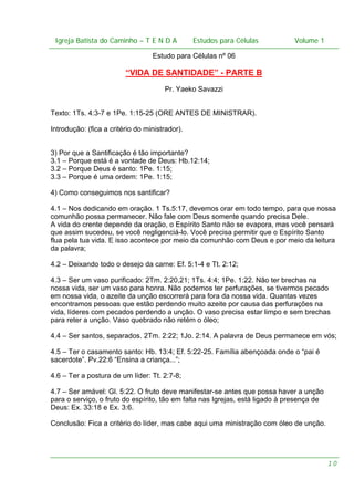 Igreja Batista do Caminho – – T E N D A
 Igreja Batista do Caminho TENDA                          Estudos para Células Volume 1 1
                                                Estudos para Células           – volume

                                  Estudo para Células nº 06

                         “VIDA DE SANTIDADE” - PARTE B
                                      Pr. Yaeko Savazzi


Texto: 1Ts. 4:3-7 e 1Pe. 1:15-25 (ORE ANTES DE MINISTRAR).

Introdução: (fica a critério do ministrador).


3) Por que a Santificação é tão importante?
3.1 – Porque está é a vontade de Deus: Hb.12:14;
3.2 – Porque Deus é santo: 1Pe. 1:15;
3.3 – Porque é uma ordem: 1Pe. 1:15;

4) Como conseguimos nos santificar?

4.1 – Nos dedicando em oração. 1 Ts.5:17, devemos orar em todo tempo, para que nossa
comunhão possa permanecer. Não fale com Deus somente quando precisa Dele.
A vida do crente depende da oração, o Espírito Santo não se evapora, mas você pensará
que assim sucedeu, se você negligenciá-lo. Você precisa permitir que o Espírito Santo
flua pela tua vida. E isso acontece por meio da comunhão com Deus e por meio da leitura
da palavra;

4.2 – Deixando todo o desejo da carne: Ef. 5:1-4 e Tt. 2:12;

4.3 – Ser um vaso purificado: 2Tm. 2:20,21; 1Ts. 4:4; 1Pe. 1:22. Não ter brechas na
nossa vida, ser um vaso para honra. Não podemos ter perfurações, se tivermos pecado
em nossa vida, o azeite da unção escorrerá para fora da nossa vida. Quantas vezes
encontramos pessoas que estão perdendo muito azeite por causa das perfurações na
vida, líderes com pecados perdendo a unção. O vaso precisa estar limpo e sem brechas
para reter a unção. Vaso quebrado não retém o óleo;

4.4 – Ser santos, separados. 2Tm. 2:22; 1Jo. 2:14. A palavra de Deus permanece em vós;

4.5 – Ter o casamento santo: Hb. 13:4; Ef. 5:22-25. Família abençoada onde o “pai é
sacerdote”. Pv.22:6 “Ensina a criança...”;

4.6 – Ter a postura de um líder: Tt. 2:7-8;

4.7 – Ser amável: Gl. 5:22. O fruto deve manifestar-se antes que possa haver a unção
para o serviço, o fruto do espírito, tão em falta nas Igrejas, está ligado à presença de
Deus: Ex. 33:18 e Ex. 3:6.

Conclusão: Fica a critério do líder, mas cabe aqui uma ministração com óleo de unção.




                                                                                           10
 