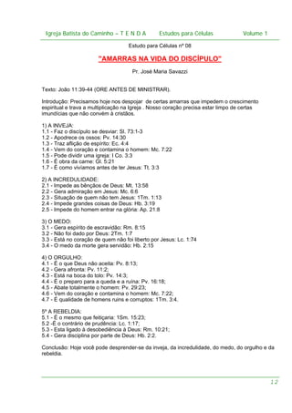 Igreja Batista do Caminho – – T E N D A
 Igreja Batista do Caminho TENDA                           Estudos para Células Volume 1 1
                                                 Estudos para Células           – volume

                                    Estudo para Células nº 08

                       "AMARRAS NA VIDA DO DISCÍPULO"
                                      Pr. José Maria Savazzi


Texto: João 11:39-44 (ORE ANTES DE MINISTRAR).

Introdução: Precisamos hoje nos despojar de certas amarras que impedem o crescimento
espiritual e trava a multiplicação na Igreja . Nosso coração precisa estar limpo de certas
imundícias que não convém à cristãos.

1) A INVEJA:
1.1 - Faz o discípulo se desviar: Sl. 73:1-3
1.2 - Apodrece os ossos: Pv. 14:30
1.3 - Traz aflição de espírito: Ec. 4:4
1.4 - Vem do coração e contamina o homem: Mc. 7:22
1.5 - Pode dividir uma igreja: I Co. 3:3
1.6 - É obra da carne: Gl. 5:21
1.7 - É como vivíamos antes de ter Jesus: Tt. 3:3

2) A INCREDULIDADE:
2.1 - Impede as bênçãos de Deus: Mt. 13:58
2.2 - Gera admiração em Jesus: Mc. 6:6
2.3 - Situação de quem não tem Jesus: 1Tm. 1:13
2.4 - Impede grandes coisas de Deus: Hb. 3:19
2.5 - Impede do homem entrar na glória: Ap. 21:8

3) O MEDO:
3.1 - Gera espírito de escravidão: Rm. 8:15
3.2 - Não foi dado por Deus: 2Tm. 1:7
3.3 - Está no coração de quem não foi liberto por Jesus: Lc. 1:74
3.4 - O medo da morte gera servidão: Hb. 2:15

4) O ORGULHO:
4.1 - É o que Deus não aceita: Pv. 8:13;
4.2 - Gera afronta: Pv. 11:2;
4.3 - Está na boca do tolo: Pv. 14:3;
4.4 - É o preparo para a queda e a ruína: Pv. 16:18;
4.5 - Abate totalmente o homem: Pv. 29:23;
4.6 - Vem do coração e contamina o homem: Mc. 7:22;
4.7 - É qualidade de homens ruins e corruptos: 1Tm. 3:4.

5º A REBELDIA:
5.1 - É o mesmo que feitiçaria: 1Sm. 15:23;
5.2 -É o contrário de prudência: Lc. 1:17;
5.3 - Esta ligado à desobediência à Deus: Rm. 10:21;
5.4 - Gera disciplina por parte de Deus: Hb. 2:2.

Conclusão: Hoje você pode desprender-se da inveja, da incredulidade, do medo, do orgulho e da
rebeldia.




                                                                                             12
 