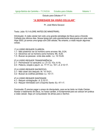 Igreja Batista do Caminho – – T E N D A
 Igreja Batista do Caminho TENDA                          Estudos para Células Volume 1 1
                                                Estudos para Células           – volume

                                 Estudo para Células nº 11

                      “A SERIEDADE DA VISÃO CELULAR”
                                   Pr. José Maria Savazzi


Texto: João 15:1-8 (ORE ANTES DE MINISTRAR).

Introdução: A visão celular tem sido uma grande estratégia de Deus para a Grande
Colheita dos últimos dias. Nossa Igreja tem sido grandemente abençoada por esta visão.
Hoje 2003, já somos uma Igreja com 200 células. No entanto, a visão requer algumas
coisas.


1º) A VISÃO REQUER CLAREZA:
1.1 - Não podemos ver os homens como arvores: Mc. 8:24;
1.2 - Devemos ver os homens como homens: Mc. 8:25;
1.3 - Buscar as pessoas onde elas estão : Lc. 14.15-24.

2º) A VISÃO REQUER TRANSPARÊNCIA:
2.1 - Permanecer no santuário: Lv. 21:12; 1Co. 6:19;
2.2 - Palavra, oração e jejum: Jo. 17:17; Lc. 18:1; Jl. 2:12-17.

3º) A VISÃO REQUER SACRIFÍCIO:
3.1 - Não ceder aos ataques: At. 14.19-21;
3.2 - Buscar as ovelhas perdidas: Lc. 15:1-7.

4º) A VISÃO REQUER SANTIDADE:
4.1 - Requer consagração: Jl. 2:12-17;
4.2 - Requer intimidade com o Espírito Santo: Ez. 47:1-7.


Conclusão: É preciso pagar o preço do discipulado, para se ter êxito na Visão Celular.
Aceitar o tratamento de Deus, no nosso caráter, é fundamental para se colocar em prática
a visão celular. Seja um conquistador de almas para o Senhor.




                                                                                       15
 