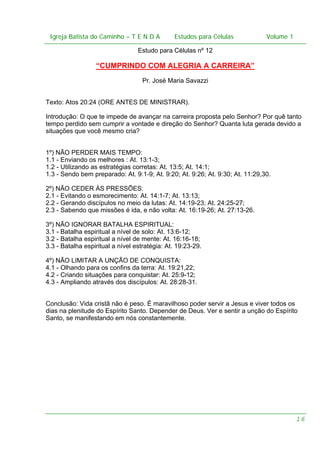 Igreja Batista do Caminho – – T E N D A
 Igreja Batista do Caminho TENDA                         Estudos para Células Volume 1 1
                                               Estudos para Células           – volume

                                  Estudo para Células nº 12

                  “CUMPRINDO COM ALEGRIA A CARREIRA”
                                   Pr. José Maria Savazzi


Texto: Atos 20:24 (ORE ANTES DE MINISTRAR).

Introdução: O que te impede de avançar na carreira proposta pelo Senhor? Por quê tanto
tempo perdido sem cumprir a vontade e direção do Senhor? Quanta luta gerada devido a
situações que você mesmo cria?


1º) NÃO PERDER MAIS TEMPO:
1.1 - Enviando os melhores : At. 13:1-3;
1.2 - Utilizando as estratégias corretas: At. 13:5; At. 14:1;
1.3 - Sendo bem preparado: At. 9:1-9; At. 9:20; At. 9:26; At. 9:30; At. 11:29,30.

2º) NÃO CEDER ÀS PRESSÕES:
2.1 - Evitando o esmorecimento: At. 14:1-7; At. 13:13;
2.2 - Gerando discípulos no meio da lutas: At. 14:19-23; At. 24:25-27;
2.3 - Sabendo que missões é ida, e não volta: At. 16:19-26; At. 27:13-26.

3º) NÃO IGNORAR BATALHA ESPIRITUAL:
3.1 - Batalha espiritual a nível de solo: At. 13:6-12;
3.2 - Batalha espiritual a nível de mente: At. 16:16-18;
3.3 - Batalha espiritual a nível estratégia: At. 19:23-29.

4º) NÃO LIMITAR A UNÇÃO DE CONQUISTA:
4.1 - Olhando para os confins da terra: At. 19:21,22;
4.2 - Criando situações para conquistar: At. 25:9-12;
4.3 - Ampliando através dos discípulos: At. 28:28-31.


Conclusão: Vida cristã não é peso. É maravilhoso poder servir a Jesus e viver todos os
dias na plenitude do Espírito Santo. Depender de Deus. Ver e sentir a unção do Espírito
Santo, se manifestando em nós constantemente.




                                                                                      16
 