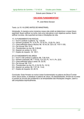 Igreja Batista do Caminho – – T E N D A
 Igreja Batista do Caminho TENDA                       Estudos para Células Volume 1 1
                                             Estudos para Células           – volume

                                Estudo para Células nº 14

                            “OS DOIS FUNDAMENTOS”
                                 Pr. José Maria Savazzi


Texto: Jo.15.1-8 (ORE ANTES DE MINISTRAR).

Introdução: A maneira como iniciamos nossa vida cristã vai determinar o nosso futuro
espiritual. Quem edificar na rocha, terá uma vida plena e com objetivos santos. Quem
edificar na areia, não suportará as lutas e tribulações da vida.

1º) O FUNDAMENTO NA ROCHA:
1.1 - Ouvir e praticar a palavra: Tg. 1:22-25;
1.2 - Homem prudente: Pv. 4:10; Pv. 10:19; Pv. 13:20; Pv. 24:5;
1.3 - Casa edificada sobre a Rocha: Mt. 16:18; Dt. 32:4; Sl. 119:11:105;
1.4 - Cai chuvas: Rm. 8:18;
1.5 - Transbordam os rios: Mt. 5:38-48;
1.6 - Sopram os ventos: Is. 53:4;
1.7 - Ímpeto do impacto : Sl. 125:1.

2º) O FUNDAMENTO NA AREIA:
2.1 - Ouvir e não praticar a palavra: Mt. 7:26;15:8;
2.2 - Homem insensato: Mt. 7:15-20; 7:21-23; Pv. 14:11; Pv. 22:5;
2.3 - Casa edificada sobre a areia: Dt. 32:35;
2.4 - Cai chuvas: Mt. 7:27;
2.5 - Transbordam os rios: Pv. 6:16-19; Pv. 10:12;
2.6 - Sopram os ventos: Mt. 7:27; Sl. 1:4-6;
2.7 - Ímpeto do Impacto: Dt. 28:15.


Conclusão: Estar firmado na rocha é estar fundamentado na palavra de Deus É andar
como Jesus andou, é obedecer à palavra de Jesus. Os desobedientes, firmam-se na areia
e quando as chuvas dos problemas e as tempestades das tribulações chegam, caem e
são aniquilados espiritualmente.




                                                                                       18
 