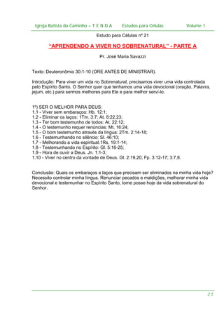 Igreja Batista do Caminho – – T E N D A
 Igreja Batista do Caminho TENDA                       Estudos para Células Volume 1 1
                                             Estudos para Células           – volume

                                Estudo para Células nº 21

        “APRENDENDO A VIVER NO SOBRENATURAL” - PARTE A
                                  Pr. José Maria Savazzi


Texto: Deuteronômio 30:1-10 (ORE ANTES DE MINISTRAR).

Introdução: Para viver um vida no Sobrenatural, precisamos viver uma vida controlada
pelo Espírito Santo. O Senhor quer que tenhamos uma vida devocional (oração, Palavra,
jejum, etc.) para sermos melhores para Ele e para melhor serví-lo.


1º) SER O MELHOR PARA DEUS:
1.1 - Viver sem embaraços: Hb. 12:1;
1.2 - Eliminar os laços: 1Tm. 3:7; At. 8:22,23;
1.3 - Ter bom testemunho de todos: At. 22:12;
1.4 - O testemunho requer renúncias: Mt. 16:24;
1.5 - O bom testemunho através da língua: 2Tm. 2:14-18;
1.6 - Testemunhando no silêncio: Sl. 46:10;
1.7 - Melhorando a vida espiritual.1Rs. 19:1-14;
1.8 - Testemunhando no Espírito: Gl. 5:16-25;
1.9 - Hora de ouvir a Deus. Jn. 1:1-3;
1.10 - Viver no centro da vontade de Deus. Gl. 2:19,20; Fp. 3:12-17; 3:7,8.


Conclusão: Quais os embaraços e laços que precisam ser eliminados na minha vida hoje?
Necessito controlar minha língua. Renunciar pecados e maldições, melhorar minha vida
devocional e testemunhar no Espírito Santo, tome posse hoje da vida sobrenatural do
Senhor.




                                                                                    25
 
