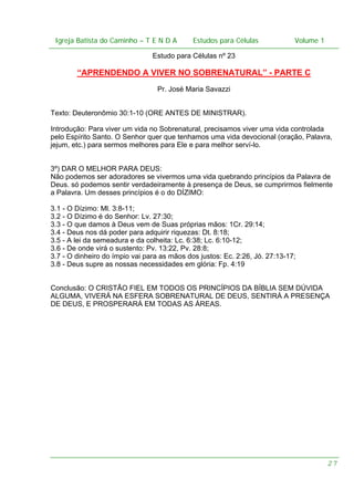 Igreja Batista do Caminho – – T E N D A
 Igreja Batista do Caminho TENDA                       Estudos para Células Volume 1 1
                                             Estudos para Células           – volume

                                Estudo para Células nº 23

        “APRENDENDO A VIVER NO SOBRENATURAL” - PARTE C
                                 Pr. José Maria Savazzi


Texto: Deuteronômio 30:1-10 (ORE ANTES DE MINISTRAR).

Introdução: Para viver um vida no Sobrenatural, precisamos viver uma vida controlada
pelo Espírito Santo. O Senhor quer que tenhamos uma vida devocional (oração, Palavra,
jejum, etc.) para sermos melhores para Ele e para melhor serví-lo.


3º) DAR O MELHOR PARA DEUS:
Não podemos ser adoradores se vivermos uma vida quebrando princípios da Palavra de
Deus. só podemos sentir verdadeiramente à presença de Deus, se cumprirmos fielmente
a Palavra. Um desses princípios é o do DÍZIMO:

3.1 - O Dízimo: Ml. 3:8-11;
3.2 - O Dízimo é do Senhor: Lv. 27:30;
3.3 - O que damos à Deus vem de Suas próprias mãos: 1Cr. 29:14;
3.4 - Deus nos dá poder para adquirir riquezas: Dt. 8:18;
3.5 - A lei da semeadura e da colheita: Lc. 6:38; Lc. 6:10-12;
3.6 - De onde virá o sustento: Pv. 13:22, Pv. 28:8;
3.7 - O dinheiro do ímpio vai para as mãos dos justos: Ec. 2:26, Jó. 27:13-17;
3.8 - Deus supre as nossas necessidades em glória: Fp. 4:19


Conclusão: O CRISTÃO FIEL EM TODOS OS PRINCÍPIOS DA BÍBLIA SEM DÚVIDA
ALGUMA, VIVERÁ NA ESFERA SOBRENATURAL DE DEUS, SENTIRÁ A PRESENÇA
DE DEUS, E PROSPERARÁ EM TODAS AS ÁREAS.




                                                                                    27
 