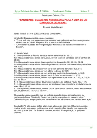 Igreja Batista do Caminho – – T E N D A
 Igreja Batista do Caminho TENDA                        Estudos para Células Volume 1 1
                                              Estudos para Células           – volume

                                 Estudo para Células nº 24

      “SANTIDADE: QUALIDADE NECESSÁRIA PARA A VIDA DE UM
                     GANHADOR DE ALMAS”
                                  Pr. José Maria Savazzi


Texto: Mateus 5:13-16 (ORE ANTES DE MINISTRAR).

Introdução: Duas perguntas e duas respostas:
• “O que fará com que as pessoas que estamos evangelizando venham entregar suas
   vidas à Jesus Cristo?” Resposta: É a nossa vida de santidade.
• “Onde está o sucesso da evangelização?” Resposta: Na nossa santidade com o
   Senhor”.


1º) SANTIDADE:
1.1 - Os que levam a Palavra de Deus devem ser santos: Is. 52:11;
1.2 - Os ganhadores de almas para Jesus, devem viver em santidade com o Senhor: Sl.
24:3-5;
1.3 - Os ganhadores de almas devem ser limpos de coração: Mt. 5:8; Hb. 12:14;
1.4 - Os ganhadores de almas devem fugir de toda forma de mal e serem irrepreensíveis:
1Ts. 5:22;
1.5 - Os ganhadores, de almas devem ser o bom perfume de Cristo: 2Co.2:15;
1.6 - Os ganhadores de almas, devem adorar à Deus: Sl. 96:9;
1.7 - Os ganhadores de almas, devem andar por caminhos de santidade: Is. 35:8;
1.8 - Os ganhadores de almas, devem servir à Deus em santidade: Lc. 1:75;
1.9 - Os ganhadores de almas, devem tirar o pecado de suas vidas: Js. 7:13; Js. 3:5; Is.
6:5; Jo. 17:17;
1.10 - Os ganhadores de almas devem ser imitadores do apóstolo Paulo: 1Co. 11:1;
1.11 - Os ganhadores de almas, devem ser santos em todo proceder e em toda forma de
viver: 1Pe.1:15,16.
1.12 - Os ganhadores de almas, devem chorar pelas almas perdidas, como Jesus chorou
por Jerusalém: Lc. 13:34; Lc. 19:36-41.

Observação: As pessoas têm que ter certeza absoluta de que somos homens ou
mulheres de Deus. Charles G. Finney, um grande evangelista do passado, dizia: “
Conserva-te puro: em propósito, em pensamento, em sentimento, em palavra e em ação.”


Conclusão: “É fato que as ações falam mais alto que as palavras. O homem que não
praticar aquilo que prega, verificará que aquilo que ele é fala tão alto que o povo não
escuta o que ele fala”. De Robert L. Sumner, do livro “ Evangelização: a Igreja em
chamas”.




                                                                                          28
 