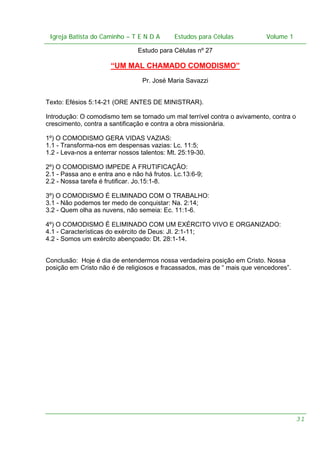 Igreja Batista do Caminho – – T E N D A
 Igreja Batista do Caminho TENDA                       Estudos para Células Volume 1 1
                                             Estudos para Células           – volume

                                Estudo para Células nº 27

                      “UM MAL CHAMADO COMODISMO”
                                 Pr. José Maria Savazzi


Texto: Efésios 5:14-21 (ORE ANTES DE MINISTRAR).

Introdução: O comodismo tem se tornado um mal terrível contra o avivamento, contra o
crescimento, contra a santificação e contra a obra missionária.

1º) O COMODISMO GERA VIDAS VAZIAS:
1.1 - Transforma-nos em despensas vazias: Lc. 11:5;
1.2 - Leva-nos a enterrar nossos talentos: Mt. 25:19-30.

2º) O COMODISMO IMPEDE A FRUTIFICAÇÃO:
2.1 - Passa ano e entra ano e não há frutos. Lc.13:6-9;
2.2 - Nossa tarefa é frutificar. Jo.15:1-8.

3º) O COMODISMO É ELIMINADO COM O TRABALHO:
3.1 - Não podemos ter medo de conquistar: Na. 2:14;
3.2 - Quem olha as nuvens, não semeia: Ec. 11:1-6.

4º) O COMODISMO É ELIMINADO COM UM EXÉRCITO VIVO E ORGANIZADO:
4.1 - Características do exército de Deus: Jl. 2:1-11;
4.2 - Somos um exército abençoado: Dt. 28:1-14.


Conclusão: Hoje é dia de entendermos nossa verdadeira posição em Cristo. Nossa
posição em Cristo não é de religiosos e fracassados, mas de “ mais que vencedores”.




                                                                                      31
 