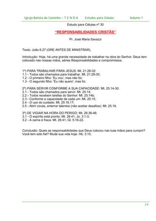 Igreja Batista do Caminho – – T E N D A
 Igreja Batista do Caminho TENDA                       Estudos para Células Volume 1 1
                                             Estudos para Células           – volume

                                Estudo para Células nº 30

                       “RESPONSABILIDADES CRISTÃS”
                                  Pr. José Maria Savazzi


Texto: João 6.27 (ORE ANTES DE MINISTRAR).

Introdução: Hoje, há uma grande necessidade de trabalhar na obra do Senhor. Deus tem
colocado nas nossas mãos, sérias Responsabilidades e compromissos.


1º) PARA TRABALHAR PARA JESUS: Mt. 21:28-32:
1.1 - Todos são chamados para trabalhar. Mt. 21:28-30;
1.2 - O primeiro filho: 'Eu vou', mas não foi;
1.3 - O segundo filho: 'Eu não quero', mas foi.

2º) PARA SERVIR CONFORME A SUA CAPACIDADE: Mt. 25:14-30:
2.1 - Todos são chamados para servir: Mt. 25:14;
2.2 - Todos recebem tarefas do Senhor: Mt. 25:14b;
2.3 - Conforme a capacidade de cada um: Mt. 25:15;
2.4 - O uso do cuidado: Mt. 25:16,17;
2.5 - Abrir covas, enterrar talentos (não aceitar desafios): Mt. 25:18.

3º) DE VIGIAR NA HORA DO PERIGO: Mt. 26:36-46:
3.1 - O espírito está pronto: Mt. 26:41; Jo. 3:1-3;
3.2 - A carne é fraca: Mt. 26:41; Gl. 5:16-22.


Conclusão: Quais as responsabilidades que Deus colocou nas tuas mãos para cumprir?
Você tem sido fiel? Mude sua vida hoje. Hb. 3:15.




                                                                                    34
 