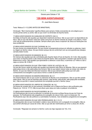 Igreja Batista do Caminho – – T E N D A
 Igreja Batista do Caminho TENDA                               Estudos para Células Volume 1 1
                                                     Estudos para Células           – volume

                                        Estudo para Células nº 35

                                 “OS BEM AVENTURADOS”
                                         Pr. José Maria Savazzi


Texto: Mateus 5:1-12 (ORE ANTES DE MINISTRAR).

Introdução: “Bem Aventurados” significa felizes para sempre. Estão conscientes de uma alegria que o
mundo jamais sentiu ou sente. São os que vivem na dimensão do Espírito Santo.

1º) BEM AVENTURADOS OS HUMILDES DE ESPÍRITO: Mt.5:3.
Humildes de Espírito são aqueles que dependem totalmente de Deus. São os que vivem na dependência de
Deus. São os que não fazem nada sem antes comunicar ao Senhor através da oração e da palavra. Vivem
uma vida de quebrantamento constante. Sempre olham para Jesus e esperam de Jesus as resoluções dos
seus problemas.

2º) BEM AVENTURADOS OS QUE CHORAM: Mt. 5:4.
Os que choram de arrependimento. Os que choram amargamente porque em atitudes ou palavras, traem
ou negam ao Senhor Jesus. Os que choram porque não se conformam com as concupiscências (desejos
carnais) deste mundo.

3º) BEM AVENTURADOS OS MANSOS: Mt. 5:5.
Os mansos são aqueles que são controlados pelo Espírito Santo (Fruto do Espírito: Gl. 5:22). São aqueles
que vivem no Espírito Santo e são cheios do Espírito Santo. Eles conquistam e herdam tudo devido ao seu
testemunho e amor. São aqueles que aprenderam a oferecer a outra face, a caminhar a 2ª milha e a dar a
capa e a túnica. Mt. 5:39-41.

4º) BEM AVENTURADOS OS QUE TÊM FOME E SEDE DE JUSTIÇA: Mt. 5:6.
Os que têm fome e sede de justiça são aqueles que esperam pelo Reino do Messias. São os que esperam
pela justiça divina e não pela justiça dos homens. São os que sabem deixar todas as coisas nas mãos do
Senhor, do que nas mãos dos tribunais humanos. São os que clamam pela justiça que vem pelo
conhecimento do evangelho e que sacia a fome e a sede da alma humana.

5º) BEM AVENTURADOS OS MISERICORDIOSOS: Mt. 5:7.
Os misericordiosos são os que ouvem os clamores do Mundo e se compadecem. São os que têm paixão
pelas almas. São os que se importam pelo próximo, pela família, pela escola, pela igreja,pela sociedade,
etc.). São os que têm o mesmo sentimento de compaixão que tem o Senhor Jesus.

6º) BEM AVENTURADOS OS LIMPOS DE CORAÇÃO: Mt. 5:8.
Os limpos de coração são os que possuem intimidade com a Palavra de Deus e são purificados pela
Palavra (Jo. 15:8 Jo. 17:17). São os que olham para Jesus em toda e qualquer circunstância.

7º) BEM AVENTURADOS OS PACIFICADORES: Mt. 5:9.
Os Pacificadores são os que se esforçam no sentido de anunciar as Boas Novas da paz de Cristo às
pessoas. Os Pacificadores são pregadores do evangelho de Jesus Cristo, que é a nossa paz. Os
Pacificadores aqui não são políticos ou autoridades mundanas, mas verdadeiros pregadores do evangelho.

8º) BEM AVENTURADOS OS QUE SÃO PERSEGUIDOS: Mt. 5:10-12.
Os perseguidos são os que incomodam o diabo e seus demônios com a pregação do evangelho. São os
que sofrem afrontas por causa de Cristo. São os que até são martirizados por amor a Jesus (At. 20:24).


Conclusão: “Regozijai-vos sempre no Senhor; outra vez digo regozijai-vos” (Fp. 4:4).




                                                                                                       39
 