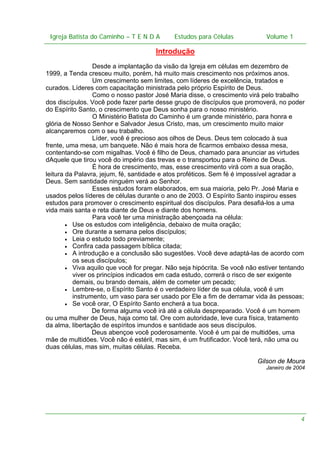 Igreja Batista do Caminho – – T E N D A
 Igreja Batista do Caminho TENDA                       Estudos para Células Volume 1 1
                                             Estudos para Células           – volume

                                      Introdução
                 Desde a implantação da visão da Igreja em células em dezembro de
1999, a Tenda cresceu muito, porém, há muito mais crescimento nos próximos anos.
                 Um crescimento sem limites, com líderes de excelência, tratados e
curados. Líderes com capacitação ministrada pelo próprio Espírito de Deus.
                 Como o nosso pastor José Maria disse, o crescimento virá pelo trabalho
dos discípulos. Você pode fazer parte desse grupo de discípulos que promoverá, no poder
do Espírito Santo, o crescimento que Deus sonha para o nosso ministério.
                 O Ministério Batista do Caminho é um grande ministério, para honra e
glória de Nosso Senhor e Salvador Jesus Cristo, mas, um crescimento muito maior
alcançaremos com o seu trabalho.
                 Líder, você é precioso aos olhos de Deus. Deus tem colocado à sua
frente, uma mesa, um banquete. Não é mais hora de ficarmos embaixo dessa mesa,
contentando-se com migalhas. Você é filho de Deus, chamado para anunciar as virtudes
dAquele que tirou você do império das trevas e o transportou para o Reino de Deus.
                 É hora de crescimento, mas, esse crescimento virá com a sua oração,
leitura da Palavra, jejum, fé, santidade e atos proféticos. Sem fé é impossível agradar a
Deus. Sem santidade ninguém verá ao Senhor.
                 Esses estudos foram elaborados, em sua maioria, pelo Pr. José Maria e
usados pelos líderes de células durante o ano de 2003. O Espírito Santo inspirou esses
estudos para promover o crescimento espiritual dos discípulos. Para desafiá-los a uma
vida mais santa e reta diante de Deus e diante dos homens.
                 Para você ter uma ministração abençoada na célula:
        • Use os estudos com inteligência, debaixo de muita oração;
        • Ore durante a semana pelos discípulos;
        • Leia o estudo todo previamente;
        • Confira cada passagem bíblica citada;
        • A introdução e a conclusão são sugestões. Você deve adaptá-las de acordo com
          os seus discípulos;
        • Viva aquilo que você for pregar. Não seja hipócrita. Se você não estiver tentando
          viver os princípios indicados em cada estudo, correrá o risco de ser exigente
          demais, ou brando demais, além de cometer um pecado;
        • Lembre-se, o Espírito Santo é o verdadeiro líder de sua célula, você é um
          instrumento, um vaso para ser usado por Ele a fim de derramar vida às pessoas;
        • Se você orar, O Espírito Santo encherá a tua boca.
                 De forma alguma você irá até a célula despreparado. Você é um homem
ou uma mulher de Deus, haja como tal. Ore com autoridade, leve cura física, tratamento
da alma, libertação de espíritos imundos e santidade aos seus discípulos.
                 Deus abençoe você poderosamente. Você é um pai de multidões, uma
mãe de multidões. Você não é estéril, mas sim, é um frutificador. Você terá, não uma ou
duas células, mas sim, muitas células. Receba.

                                                                          Gilson de Moura
                                                                             Janeiro de 2004




                                                                                          4
 