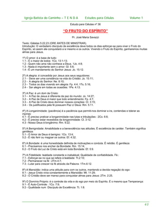 Igreja Batista do Caminho – – T E N D A
 Igreja Batista do Caminho TENDA                                Estudos para Células Volume 1 1
                                                      Estudos para Células           – volume

                                         Estudo para Células nº 36

                                   “O FRUTO DO ESPÍRITO”
                                           Pr. José Maria Savazzi

Texto: Gálatas 5:22,23 (ORE ANTES DE MINISTRAR).
Introdução: O verdadeiro discípulo de excelência deve todos os dias esforçar-se para viver o Fruto do
Espírito, só assim ele conquistará a si mesmo e os outros. Vivendo o Fruto do Espírito, ganharemos muitas
almas para Jesus.

1º) O amor: é a base de tudo:
1.1 - É o maior de todos: 1Co. 13:1-13;
1.2 - Quem não ama não conhece a Deus. 1Jo. 4:8;
1.3 - Nada é importante sem o amor: Gl. 5:6;
1.4 - É um mandamento do Senhor Jesus: Jo. 15:12.

2º) A alegria: é concedida por Jesus aos seus seguidores:
2.1 - Deve ser uma constância na vida do Cristão: Jo. 15:11;
2.2 - A alegria do Senhor: Ne. 8:10;
2.3 - Todos os dias vivendo em alegria: Fp. 4:4; 1Ts. 5:16;
2.4 - Ser alegre em todas as ocasiões: 1Pe. 4:13.

3º) A Paz: é um dom de Cristo:
3.1 - A Paz de Jesus é diferente da paz do mundo: Jo. 14:27;
3.2 - A Paz de Deus é maior que todo entendimento: Fp. 4:7;
3.3 - A Paz de Cristo deve dominar nossos corações: Cl. 3:15;
3.4 - Os justificados pela fé possuem Paz c/ Deus: Rm. 5:11.

4º) A Longanimidade: (paciência) é a paciência que permiti-nos dominar a ira, contendas e tolerar as
injúrias:
4.1 - É preciso praticar a longanimidade nas lutas e tribulações : 2Co. 6:6;
4.2 - É preciso estar revestidos da longanimidade: Cl. 3:12;
4.3 - Nosso Deus é longânimo: Rm. 9:22.

5º) A Benignidade: Amabilidade e a benevolência nas atitudes. É excelência de caráter. Também significa
gentileza:
5.1 - O Amor de Deus é benigno: 1Co. 13:4;
5.2 - É não ferir ou magoar os outros: Ef. 4:32.

6º) A Bondade: é uma honestidade definida de motivações e conduta. É retidão. É gentileza:
6.1 - Precisamos nos encher da Bondade: Rm. 15:14;
6.2 - O Fruto da Luz de Cristo está em toda Bondade: Ef. 5:9.

7º) A Fidelidade: lealdade constante e inabalável. Qualidade de confiabilidade. Fé.:
7.1 - Esforçar-se no que se refere à lealdade: Tt.2:10;
7.2 - Permanecer na fé : 2Tm.4:7;
7.3 - Lutar para crescer na fé através da Palavra: 1Tm.6:12.

8º) A Mansidão: indica uma atitude para com os outros, mantendo a devida negação do ego:
8.1 - Jesus Cristo vivia constantemente a Mansidão: Mt. 11:29;
8.2 - O Cristão deve ser manso para conquistar almas para Jesus: 2Tm. 2:25.

9º) O Domínio Próprio: é o controle da vida e do ego por meio do Espírito. É o mesmo que Temperança:
9.1 - É Auto-Controle : 1Co. 7:9;
9 2 - Qualidade num Discípulo de Excelência: Tt. 1:8.




                                                                                                       40
 
