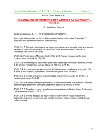 Igreja Batista do Caminho – – T E N D A
 Igreja Batista do Caminho TENDA                       Estudos para Células Volume 1 1
                                             Estudos para Células           – volume

                                Estudo para Células nº 40

   “LEVANTANDO UM EXÉRCITO LIMPO ATRAVÉS DA SANTIDADE” -
                         PARTE A
                                  Pr. José Maria Savazzi


Texto: Colossenses 3:1-17 (ORE ANTES DE MINISTRAR).

Introdução: Nestes dias, na Tenda, Deus nos tem falado muito sobre Santidade. O
Espírito Santo está levantando um Exército limpo.


1º) Cl. 3:1: O Discípulo deve buscar as coisas que são de cima, ou seja, viver uma vida de
excelência, viver um alto padrão de Vida Cristã, viver em constante Comunhão e
Intimidade com Deus e seu reino.

2°) Cl 3:2: Pensar com a Mente de Cristo: 1Cor 2:16. Pensar no que é santo, puro,
honesto, justo, amável, etc.: Fp. 4:8.

3°) Cl. 3:3: Morremos para esta vida e para o seu sistema pecaminoso e corrupto, desde
o dia em que recebemos a vida de Jesus em nós: 1Jo 2: 15-17.

4°) Cl. 3:4: A nossa esperança e certeza é a Volta de Jesus para levar a sua igreja: 1Ts.
4: 6-18, Então nossos corpos serão revestidos de glória: 1Co. 15:50-54.

5°) Cl. 3:5: É preciso Exterminar toda inclinação carnal de nossa vida: Gl. 5:50-54. O
pecado gera morte: Rm 6:23.

6°) Cl 3:6: As Conseqüências do pecado traz a ira de Deus sobre nós: doenças, misérias,
desempregos, problemas conjugais, problemas espirituais, tristeza e morte.

7°) Cl. 3:7: O Pecado é comum naqueles que não aceitaram o Senhor Jesus Cristo como
único Salvador e Senhor: Ef. 2:1-3.

8°) Cl. 3:8: É preciso despojar-se de pecados que atrapalham nosso crescimento
espiritual e impede o crescimento das células, como ira, cólera, malícia, maledicência,
palavras sujas.




                                                                                          44
 