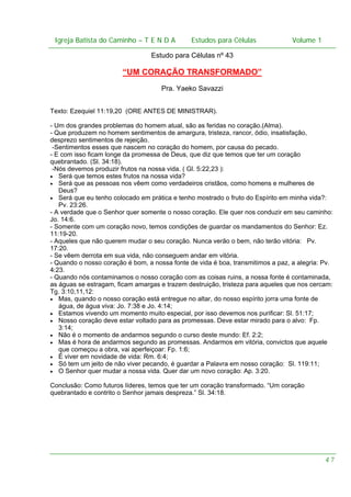 Igreja Batista do Caminho – – T E N D A
 Igreja Batista do Caminho TENDA                         Estudos para Células Volume 1 1
                                               Estudos para Células           – volume

                                 Estudo para Células nº 43

                        “UM CORAÇÃO TRANSFORMADO”
                                     Pra. Yaeko Savazzi


Texto: Ezequiel 11:19,20 (ORE ANTES DE MINISTRAR).

- Um dos grandes problemas do homem atual, são as feridas no coração.(Alma).
- Que produzem no homem sentimentos de amargura, tristeza, rancor, ódio, insatisfação,
desprezo sentimentos de rejeição.
 -Sentimentos esses que nascem no coração do homem, por causa do pecado.
- E com isso ficam longe da promessa de Deus, que diz que temos que ter um coração
quebrantado. (Sl. 34:18).
 -Nós devemos produzir frutos na nossa vida. ( Gl. 5:22,23 ):
• Será que temos estes frutos na nossa vida?
• Será que as pessoas nos vêem como verdadeiros cristãos, como homens e mulheres de
   Deus?
• Será que eu tenho colocado em prática e tenho mostrado o fruto do Espírito em minha vida?:
   Pv. 23:26.
- A verdade que o Senhor quer somente o nosso coração. Ele quer nos conduzir em seu caminho:
Jo. 14:6.
- Somente com um coração novo, temos condições de guardar os mandamentos do Senhor: Ez.
11:19-20.
- Aqueles que não querem mudar o seu coração. Nunca verão o bem, não terão vitória: Pv.
17:20.
- Se vêem derrota em sua vida, não conseguem andar em vitória.
- Quando o nosso coração é bom, a nossa fonte de vida é boa, transmitimos a paz, a alegria: Pv.
4:23.
- Quando nós contaminamos o nosso coração com as coisas ruins, a nossa fonte é contaminada,
as águas se estragam, ficam amargas e trazem destruição, tristeza para aqueles que nos cercam:
Tg. 3:10,11,12:
• Mas, quando o nosso coração está entregue no altar, do nosso espírito jorra uma fonte de
   água, de água viva: Jo. 7:38 e Jo. 4:14;
• Estamos vivendo um momento muito especial, por isso devemos nos purificar: Sl. 51:17;
• Nosso coração deve estar voltado para as promessas. Deve estar mirado para o alvo: Fp.
   3:14;
• Não é o momento de andarmos segundo o curso deste mundo: Ef. 2:2;
• Mas é hora de andarmos segundo as promessas. Andarmos em vitória, convictos que aquele
   que começou a obra, vai aperfeiçoar: Fp. 1:6;
• É viver em novidade de vida: Rm. 6:4;
• Só tem um jeito de não viver pecando, é guardar a Palavra em nosso coração: Sl. 119:11;
• O Senhor quer mudar a nossa vida. Quer dar um novo coração: Ap. 3:20.

Conclusão: Como futuros líderes, temos que ter um coração transformado. “Um coração
quebrantado e contrito o Senhor jamais despreza.” Sl. 34:18.




                                                                                            47
 