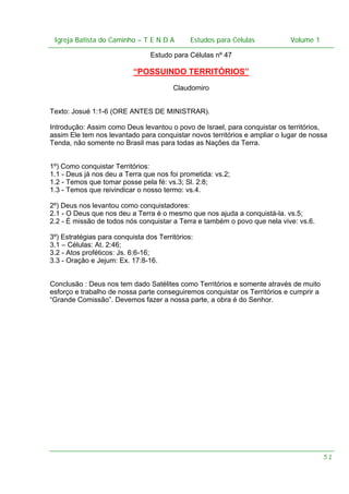 Igreja Batista do Caminho – – T E N D A
 Igreja Batista do Caminho TENDA                        Estudos para Células Volume 1 1
                                              Estudos para Células           – volume

                                 Estudo para Células nº 47

                           “POSSUINDO TERRITÓRIOS”
                                        Claudomiro


Texto: Josué 1:1-6 (ORE ANTES DE MINISTRAR).

Introdução: Assim como Deus levantou o povo de Israel, para conquistar os territórios,
assim Ele tem nos levantado para conquistar novos territórios e ampliar o lugar de nossa
Tenda, não somente no Brasil mas para todas as Nações da Terra.


1º) Como conquistar Territórios:
1.1 - Deus já nos deu a Terra que nos foi prometida: vs.2;
1.2 - Temos que tomar posse pela fé: vs.3; Sl. 2:8;
1.3 - Temos que reivindicar o nosso termo: vs.4.

2º) Deus nos levantou como conquistadores:
2.1 - O Deus que nos deu a Terra é o mesmo que nos ajuda a conquistá-la. vs.5;
2.2 - É missão de todos nós conquistar a Terra e também o povo que nela vive: vs.6.

3º) Estratégias para conquista dos Territórios:
3.1 – Células: At. 2:46;
3.2 - Atos proféticos: Js. 6:6-16;
3.3 - Oração e Jejum: Ex. 17:8-16.


Conclusão : Deus nos tem dado Satélites como Territórios e somente através de muito
esforço e trabalho de nossa parte conseguiremos conquistar os Territórios e cumprir a
“Grande Comissão”. Devemos fazer a nossa parte, a obra é do Senhor.




                                                                                        51
 