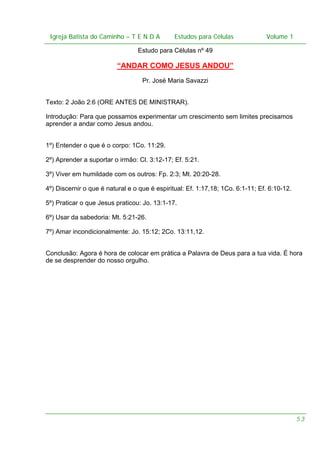 Igreja Batista do Caminho – – T E N D A
 Igreja Batista do Caminho TENDA                         Estudos para Células Volume 1 1
                                               Estudos para Células           – volume

                                 Estudo para Células nº 49

                          “ANDAR COMO JESUS ANDOU”
                                   Pr. José Maria Savazzi


Texto: 2 João 2:6 (ORE ANTES DE MINISTRAR).

Introdução: Para que possamos experimentar um crescimento sem limites precisamos
aprender a andar como Jesus andou.


1º) Entender o que é o corpo: 1Co. 11:29.

2º) Aprender a suportar o irmão: Cl. 3:12-17; Ef. 5:21.

3º) Viver em humildade com os outros: Fp. 2:3; Mt. 20:20-28.

4º) Discernir o que é natural e o que é espiritual: Ef. 1:17,18; 1Co. 6:1-11; Ef. 6:10-12.

5º) Praticar o que Jesus praticou: Jo. 13:1-17.

6º) Usar da sabedoria: Mt. 5:21-26.

7º) Amar incondicionalmente: Jo. 15:12; 2Co. 13:11,12.


Conclusão: Agora é hora de colocar em prática a Palavra de Deus para a tua vida. É hora
de se desprender do nosso orgulho.




                                                                                             53
 