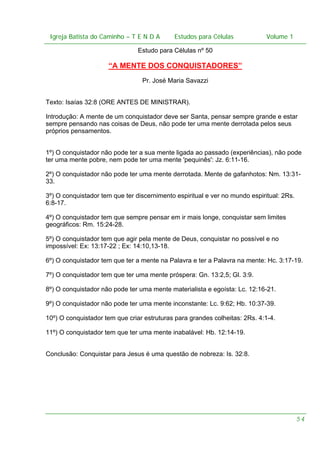 Igreja Batista do Caminho – – T E N D A
 Igreja Batista do Caminho TENDA                       Estudos para Células Volume 1 1
                                             Estudos para Células           – volume

                                Estudo para Células nº 50

                     “A MENTE DOS CONQUISTADORES”
                                 Pr. José Maria Savazzi


Texto: Isaías 32:8 (ORE ANTES DE MINISTRAR).

Introdução: A mente de um conquistador deve ser Santa, pensar sempre grande e estar
sempre pensando nas coisas de Deus, não pode ter uma mente derrotada pelos seus
próprios pensamentos.


1º) O conquistador não pode ter a sua mente ligada ao passado (experiências), não pode
ter uma mente pobre, nem pode ter uma mente 'pequinês': Jz. 6:11-16.

2º) O conquistador não pode ter uma mente derrotada. Mente de gafanhotos: Nm. 13:31-
33.

3º) O conquistador tem que ter discernimento espiritual e ver no mundo espiritual: 2Rs.
6:8-17.

4º) O conquistador tem que sempre pensar em ir mais longe, conquistar sem limites
geográficos: Rm. 15:24-28.

5º) O conquistador tem que agir pela mente de Deus, conquistar no possível e no
impossível: Ex: 13:17-22 ; Ex: 14:10,13-18.

6º) O conquistador tem que ter a mente na Palavra e ter a Palavra na mente: Hc. 3:17-19.

7º) O conquistador tem que ter uma mente próspera: Gn. 13:2,5; Gl. 3:9.

8º) O conquistador não pode ter uma mente materialista e egoísta: Lc. 12:16-21.

9º) O conquistador não pode ter uma mente inconstante: Lc. 9:62; Hb. 10:37-39.

10º) O conquistador tem que criar estruturas para grandes colheitas: 2Rs. 4:1-4.

11º) O conquistador tem que ter uma mente inabalável: Hb. 12:14-19.


Conclusão: Conquistar para Jesus é uma questão de nobreza: Is. 32:8.




                                                                                          54
 