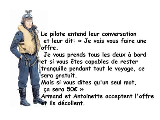 Le pilote entend leur conversation
 et leur dit: « Je vais vous faire une
offre.
 Je vous prends tous les deux à bord
et si vous êtes capables de rester
tranquille pendant tout le voyage, ce
sera gratuit.
Mais si vous dites qu'un seul mot,
 ça sera 50€ »
Armand et Antoinette acceptent l'offre
et ils décollent.
 