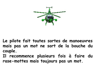Le pilote fait toutes sortes de manoeuvres
mais pas un mot ne sort de la bouche du
couple.
Il recommence plusieurs fois à faire du
rase-mottes mais toujours pas un mot.
 