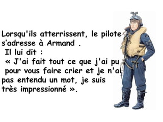Lorsqu'ils atterrissent, le pilote
s’adresse à Armand .
 Il lui dit :
 « J'ai fait tout ce que j'ai pu
 pour vous faire crier et je n'ai
pas entendu un mot, je suis
très impressionné ». 
 