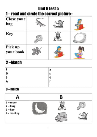 11
Unit 6 test 5
1 – read and circle the correct picture :
Close your
bag
Key
Pick up
your book
2 –Match
a
s
d
f
F
D
S
A
3 – match
BA
1 – moon
2 – king
3 – key
4 - monkey
 